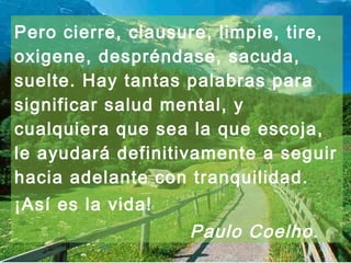 Pero cierre, clausure, limpie, tire, 
oxigene, despréndase, sacuda, 
suelte. Hay tantas palabras para 
significar salud mental, y 
cualquiera que sea la que escoja, 
le ayudará definitivamente a seguir 
hacia adelante con tranquilidad. 
¡Así es la vida! 
Paulo Coelho . 
 