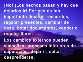 ¡No! ¡Los hechos pasan y hay que 
dejarlos ir! Por eso es tan 
importante destruir recuerdos, 
regalar presentes, cambiar de 
casa, botar documentos, vender o 
regalar libros. 
Los cambios externos pueden 
simbolizar procesos interiores de 
superación: dejar ir, soltar, 
desprenderse. 
 