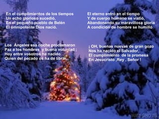 En el cumplimientos de los tiempos Un echo glorioso sucedió, En el pequeño pueblo de Belén El omnipotente Dios nació. El eterno entró en el tiempo Y de cuerpo humano se vistió, Abandonando su maravillosa gloria A condición de hombre se humilló Los Ángeles esa noche proclamaron Paz a los hombres y buena voluntad ; Hoy entre vosotros ha nacido Quien del pecado os ha de librar. ¡ OH, buenas nuevas de gran gozo Nos ha nacido el Salvador, El cumplimiento de la promesa En Jesucristo ,Rey , Señor !