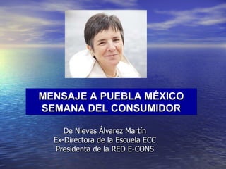 De Nieves Álvarez Martín Ex-Directora de la Escuela ECC Presidenta de la RED E-CONS MENSAJE A PUEBLA MÉXICO SEMANA DEL CONSUMIDOR 