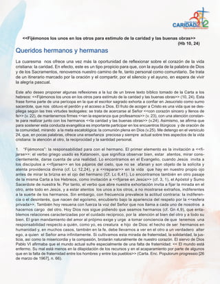 <<Fijémonos los unos en los otros para estímulo de la caridad y las buenas obras>>
                                                                             (Hb 10, 24)
Queridos hermanos y hermanas
La cuaresma nos ofrece una vez más la oportunidad de reflexionar sobre el corazón de la vida
cristiana: la caridad. En efecto, este es un tipo propicio para que, con la ayuda de la palabra de Dios
y de los Sacramentos, renovemos nuestro camino de fe, tanto personal como comunitario. Se trata
de un itinerario marcado por la oración y el compartir, por el silencio y el ayuno, en espera de vivir
la alegría pascual.

Este año deseo proponer algunas reflexiones a la luz de un breve texto bíblico tomado de la Carta a los
hebreos: <<Fijémonos los unos en los otros para estímulo de la caridad y las buenas obras>> (10, 24). Esta
frase forma parte de una perícopa en la que el escritor sagrado exhorta a confiar en Jesucristo como sumo
sacerdote, que nos obtuvo el perdón y el acceso a Dios. El fruto de acoger a Cristo es una vida que se des-
pliega según las tres virtudes teologales: se trata de acercarse al Señor <<con corazón sincero y llenos de
fe>> (v. 22), de mantenernos firmes <<en la esperanza que profesamos>> (v. 23), con una atención constan-
te para realizar junto con los hermanos <<la caridad y las buenas obras>> (v.24). Asimismo, se afirma que
para sostener esta conducta evangélica es importante participar en los encuentros litúrgicos y de oración de
la comunidad, mirando a la meta escatológica: la comunión plena en Dios (v.25). Me detengo en el versículo
24, que, en pocas palabras, ofrece una enseñanza preciosa y siempre actual sobre tres aspectos de la vida
cristiana: la atención al otro, la reciprocidad y la santidad personal.

1. “Fijémonos”: la responsabilidad para con el hermano. El primer elemento es la invitación a <<fi-
jarse>>: el verbo griego usado es Katanoein, que significa observar bien, estar atentos, mirar cons-
cientemente, darse cuenta de una realidad. Lo encontramos en el Evangelio, cuando Jesús invita a
los discípulos a <<fijarse>> en los pájaros del cielo, que no se afanan y son objeto de la solícita y
atenta providencia divina (cf. Lc 12,24), y a <<reparar>> en la vida que hay en nuestro propio ojo
antes de mirar la brizna en el ojo del hermano (Cf. Lc 6,41). Lo encontramos también en otro pasaje
de la misma Carta a los Hebreos, como invitación a <<fijarse en Jesús>> (cf. 3, 1), el Apóstol y Sumo
Sacerdote de nuestra fe. Por tanto, el verbo que abre nuestra exhortación invita a fijar la mirada en el
otro, ante todo en Jesús, y a estar atentos los unos a los otros, a no mostrarse extraños, indiferentes
a la suerte de los hermanos. Sin embargo, con frecuencia prevalece la actitud contraria: la indiferen-
cia o el desinterés, que nacen del egoísmo, encubierto bajo la apariencia del respeto por la <<esfera
privada>>. También hoy resuena con fuerza la voz del Señor que nos llama a cada uno de nosotros a
hacernos cargo del otro. Hoy Dios nos sigue pidiendo que seamos hermanos (cf. Gn 4,9), que enta-
blemos relaciones caracterizadas por el cuidado reciproco, por la atención al bien del otro y a todo su
bien. El gran mandamiento del amor al prójimo exige y urge a tomar conciencia de que tenemos una
responsabilidad respecto a quién, como yo, es creatura e hijo de Dios: el hecho de ser hermanos en
humanidad y, en muchos casos, también en la fe, debe llevarnos a ver en el otro a un verdadero alter
ego, a quien el Señor ama infinitamente. Si cultivamos esta mirada de fraternidad, la solidaridad, la jus-
ticia, así como la misericordia y la compasión, brotarán naturalmente de nuestro corazón. El siervo de Dios
Pablo VI afirmaba que el mundo actual sufre especialmente de una falta de fraternidad: << El mundo está
enfermo. Su mal está menos en la dilapidación de los recursos y en el acaparamiento por parte de algunos
que en la falta de fraternidad entre los hombres y entre los pueblos>> (Carta. Enc. Populorum progressio [26
de marzo de 1967], n. 66).
 