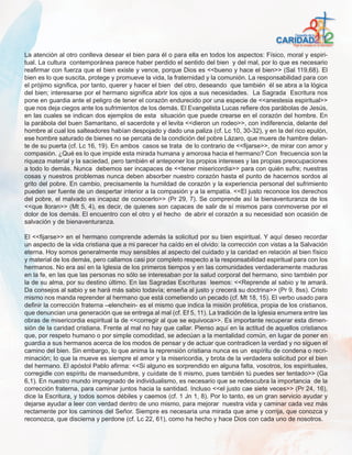 La atención al otro conlleva desear el bien para él o para ella en todos los aspectos: Físico, moral y espiri-
tual. La cultura contemporánea parece haber perdido el sentido del bien y del mal, por lo que es necesario
reafirmar con fuerza que el bien existe y vence, porque Dios es <<bueno y hace el bien>> (Sal 119,68). El
bien es lo que suscita, protege y promueve la vida, la fraternidad y la comunión. La responsabilidad para con
el prójimo significa, por tanto, querer y hacer el bien del otro, deseando que también él se abra a la lógica
del bien; interesarse por el hermano significa abrir los ojos a sus necesidades. La Sagrada Escritura nos
pone en guardia ante el peligro de tener el corazón endurecido por una especie de <<anestesia espiritual>>
que nos deja ciegos ante los sufrimientos de los demás. El Evangelista Lucas refiere dos parábolas de Jesús,
en las cuales se indican dos ejemplos de esta situación que puede crearse en el corazón del hombre. En
la parábola del buen Samaritano, el sacerdote y el levita <<dieron un rodeo>>, con indiferencia, delante del
hombre al cual los salteadores habían despojado y dado una paliza (cf. Lc 10, 30-32), y en la del rico epulón,
ese hombre saturado de bienes no se percata de la condición del pobre Lázaro, que muere de hambre delan-
te de su puerta (cf. Lc 16, 19). En ambos casos se trata de lo contrario de <<fijarse>>, de mirar con amor y
compasión. ¿Qué es lo que impide esta mirada humana y amorosa hacia el hermano? Con frecuencia son la
riqueza material y la saciedad, pero también el anteponer los propios intereses y las propias preocupaciones
a todo lo demás. Nunca debemos ser incapaces de <<tener misericordia>> para con quién sufre; nuestras
cosas y nuestros problemas nunca deben absorber nuestro corazón hasta el punto de hacernos sordos al
grito del pobre. En cambio, precisamente la humildad de corazón y la experiencia personal del sufrimiento
pueden ser fuente de un despertar interior a la compasión y a la empatía. <<El justo reconoce los derechos
del pobre, el malvado es incapaz de conocerlo>> (Pr 29, 7). Se comprende así la bienaventuranza de los
<<que lloran>> (Mt 5, 4), es decir, de quienes son capaces de salir de sí mismos para conmoverse por el
dolor de los demás. El encuentro con el otro y el hecho de abrir el corazón a su necesidad son ocasión de
salvación y de bienaventuranza.

El <<fijarse>> en el hermano comprende además la solicitud por su bien espiritual. Y aquí deseo recordar
un aspecto de la vida cristiana que a mi parecer ha caído en el olvido: la corrección con vistas a la Salvación
eterna. Hoy somos generalmente muy sensibles al aspecto del cuidado y la caridad en relación al bien físico
y material de los demás, pero callamos casi por completo respecto a la responsabilidad espiritual para con los
hermanos. No era así en la Iglesia de los primeros tiempos y en las comunidades verdaderamente maduras
en la fe, en las que las personas no sólo se interesaban por la salud corporal del hermano, sino también por
la de su alma, por su destino último. En las Sagradas Escrituras leemos: <<Reprende al sabio y te amará.
Da consejos al sabio y se hará más sabio todavía; enseña al justo y crecerá su doctrina>> (Pr 9, 8ss). Cristo
mismo nos manda reprender al hermano que está cometiendo un pecado (cf. Mt 18, 15). El verbo usado para
definir la corrección fraterna –elenchein- es el mismo que indica la misión profética, propia de los cristianos,
que denuncian una generación que se entrega al mal (cf. Ef 5, 11). La tradición de la Iglesia enumera entre las
obras de misericordia espiritual la de <<corregir al que se equivoca>>. Es importante recuperar esta dimen-
sión de la caridad cristiana. Frente al mal no hay que callar. Pienso aquí en la actitud de aquellos cristianos
que, por respeto humano o por simple comodidad, se adecúan a la mentalidad común, en lugar de poner en
guardia a sus hermanos acerca de los modos de pensar y de actuar que contradicen la verdad y no siguen el
camino del bien. Sin embargo, lo que anima la reprensión cristiana nunca es un espíritu de condena o recri-
minación; lo que la mueve es siempre el amor y la misericordia, y brota de la verdadera solicitud por el bien
del hermano. El apóstol Pablo afirma: <<Si alguno es sorprendido en alguna falta, vosotros, los espirituales,
corregidle con espíritu de mansedumbre, y cuídate de ti mismo, pues también tú puedes ser tentado>> (Ga
6,1). En nuestro mundo impregnado de individualismo, es necesario que se redescubra la importancia de la
corrección fraterna, para caminar juntos hacia la santidad. Incluso <<el justo cae siete veces>> (Pr 24, 16),
dice la Escritura, y todos somos débiles y caemos (cf. 1 Jn 1, 8). Por lo tanto, es un gran servicio ayudar y
dejarse ayudar a leer con verdad dentro de uno mismo, para mejorar nuestra vida y caminar cada vez más
rectamente por los caminos del Señor. Siempre es necesaria una mirada que ame y corrija, que conozca y
reconozca, que discierna y perdone (cf. Lc 22, 61), como ha hecho y hace Dios con cada uno de nosotros.
 