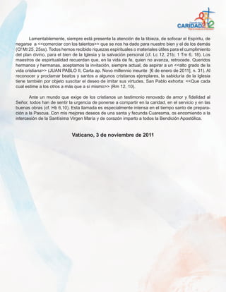 Lamentablemente, siempre está presente la atención de la tibieza, de sofocar el Espíritu, de
negarse a <<comerciar con los talentos>> que se nos ha dado para nuestro bien y el de los demás
(Cf Mt 25, 25ss). Todos hemos recibido riquezas espirituales o materiales útiles para el cumplimiento
del plan divino, para el bien de la Iglesia y la salvación personal (cf. Lc 12, 21b; 1 Tm 6, 18). Los
maestros de espiritualidad recuerdan que, en la vida de fe, quien no avanza, retrocede. Queridos
hermanos y hermanas, aceptamos la invitación, siempre actual, de aspirar a un <<alto grado de la
vida cristiana>> (JUAN PABLO II, Carta ap. Novo millennio ineunte [6 de enero de 2011], n. 31). Al
reconocer y proclamar beatos y santos a algunos cristianos ejemplares, la sabiduría de la Iglesia
tiene también por objeto suscitar el deseo de imitar sus virtudes. San Pablo exhorta: <<Que cada
cual estime a los otros a más que a sí mismo>> (Rm 12, 10).

       Ante un mundo que exige de los cristianos un testimonio renovado de amor y fidelidad al
Señor, todos han de sentir la urgencia de ponerse a compartir en la caridad, en el servicio y en las
buenas obras (cf. Hb 6,10). Esta llamada es especialmente intensa en el tiempo santo de prepara-
ción a la Pascua. Con mis mejores deseos de una santa y fecunda Cuaresma, os encomiendo a la
intercesión de la Santísima Virgen María y de corazón imparto a todos la Bendición Apostólica.


                             Vaticano, 3 de noviembre de 2011
 
