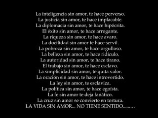 La inteligencia sin amor, te hace perverso.
La justicia sin amor, te hace implacable.
La diplomacia sin amor, te hace hipócrita.
El éxito sin amor, te hace arrogante.
La riqueza sin amor, te hace avaro.
La docilidad sin amor te hace servil.
La pobreza sin amor, te hace orgulloso.
La belleza sin amor, te hace ridículo.
La autoridad sin amor, te hace tirano.
El trabajo sin amor, te hace esclavo.
La simplicidad sin amor, te quita valor.
La oración sin amor, te hace introvertido.
La ley sin amor, te esclaviza.
La política sin amor, te hace egoísta.
La fe sin amor te deja fanático.
La cruz sin amor se convierte en tortura.
LA VIDA SIN AMOR... NO TIENE SENTIDO......…
