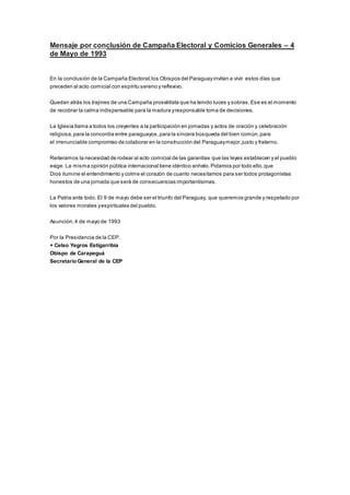 Mensaje por conclusión de Campaña Electoral y Comicios Generales – 4 
de Mayo de 1993 
En la conclusión de la Campaña Electoral, los Obispos del Paraguay invitan a vivir estos días que 
preceden al acto comicial con espíritu sereno y reflexivo. 
Quedan atrás los trajines de una Campaña proselitista que ha tenido luces y sobras. Ese es el momento 
de recobrar la calma indispensable para la madura y responsable toma de decisiones. 
La Iglesia llama a todos los creyentes a la participación en jornadas y actos de oración y celebración 
religiosa, para la concordia entre paraguayos, para la sincera búsqueda del bien común, para 
el irrenunciable compromiso de colaborar en la construcción del Paraguay mejor, justo y fraterno. 
Reiteramos la necesidad de rodear al acto comicial de las garantías que las leyes establecen y el pueblo 
exige. La misma opinión pública internacional tiene idéntico anhelo. Pidamos por todo ello, que 
Dios ilumine el entendimiento y colme el corazón de cuanto necesitamos para ser todos protagonistas 
honestos de una jornada que será de consecuencias importantísimas. 
La Patria ante todo. El 9 de mayo debe ser el triunfo del Paraguay, que queremos grande y respetado por 
los valores morales y espirituales del pueblo. 
Asunción, 4 de mayo de 1993 
Por la Presidencia de la CEP. 
+ Celso Yegros Estigarribia 
Obispo de Carapeguá 
Secretario General de la CEP 
