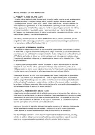 Mensaje por Pascua y el inicio del Año Santo 
LA PASCUA Y EL INICIO DEL AÑO SANTO 
1. Una vez más la celebración de la Semana Santa convocó al pueblo creyente de este tierra paraguaya. 
Las calles de pueblos y ciudades, lo mismo que los caminos y senderos del campo, vieron pasar 
a jóvenes y adultos, ancianos y niños, ricos y pobres, unidos todos en la fe y dispuestos a evocar con 
ánimo agradecido el gran misterio de un Dios hecho hombre que murió y resucitó para salvarnos. La 
Pascua gozosa, en el ámbito familiar y social, nos infunde nuevo espíritu para reiniciar la vida ordinaria 
por los caminos del bien y la verdad, la justicia y la comprensión, la paz y el amor. Los Obispos 
del Paraguay, con sinceros sentimientos de afecto, formulamos los mejores votos de felicidad a todos los 
miembros de la Iglesia y a cuantos habitan esta tierra. 
Este saludo y mensaje coinciden con el inicio del Año Santo. Nos ha parecido conveniente, por eso, 
compartir con todos ustedes algunas reflexiones y sugerencias inspiradas en este gran acontecimiento 
y en la enseñanza del Sumo Pontífice Juan Pablo II. 
ANTECEDENTES DE ESTA FELIZ INICIATIVA 
2. La celebración del Año Santo arranca de una iniciativa del Papa Bonifacio VIII que ordenó un Jubileo 
en el año 1300. El origen de este iniciativa esta ya en el Antiguo Testamento, que en el Libro del Levítico 
prescribía que el Año Jubilar dejaría en suspenso todas las deudas y obligaciones. Los fieles tendrían, en 
el Año Santo, oportunidad de obtener una remisión particularmente extensa y solemne de sus culpas. 
Para obtener la gracia de la indulgencia, se mandaba visitar el sepulcro de los Apóstoles Pedro y Pablo, 
en la Ciudad Eterna. 
La iniciativa papal constituyó un éxito pastoral. Al comienzo se repetía la iniciativa cada 50 años. Más 
tarde cada 25 años. Y no han faltado Jubileos extraordinarios, como el establecido por Pío XI en 
1933 para celebrar el décimo noveno siglo de la Redención, “con feliz intuición”, según palabras del actual 
Pontífice, y sin entrar en la cuestión de la fecha precisa en que fue crucificado el Señor. 
A medio siglo del mismo, el Santo Padre promulga este nuevo Jubileo extraordinario de la Redención, 
para que – son palabras suyas -ésta penetre más a fondo en el pensamiento y en la acción de toda 
la Iglesia. La gran finalidad asignada a este Jubileo es una “oleada de renovación espiritual a todos los 
niveles de la Iglesia”, que alcance a cada uno de sus miembros, niños, jóvenes, adultos y ancianos, a 
las familias, a los Obispos, sacerdotes, diáconos, seminaristas, a las personas de vida consagrada, a las 
asociaciones apostólicas de laicos, a los grupos juveniles… 
LLAMADA A LA RECONCILIACIÓN CON EL PADRE 
3. Vale la pena recordar que toda la vida de la Iglesia esta inmersa en la redención. Para redimirnos vino 
Cristo al mundo, se ofreció en la Cruz y dejó a su Iglesia su Cuerpo y su Sangre. Para redimirnos hizo a la 
Iglesia ministro de la reconciliación con poder de perdonar los pecados. Esta redención se comunica al 
hombre por la proclamación de la Palabra de Dios y por los Sacramentos. El Concilio Vaticano II nos 
recuerda que la Iglesia es “sacramento universal de salvación”. 
Los mismos elementos de la práctica religiosa cristiana y las expresiones de la genuina piedad popular 
facilitan a los fieles un contacto siempre renovado y vivificado con el Señor, muerto y resucitado. 
Toda la actividad de la Iglesia está marcada por la fuerza transformadora de la redención. 
Bien dice el Papa que éste debe ser “un año ordinario celebrado de modo extraordinario”. La vida y 
actividad de la Iglesia debe procurar en este año jubilar que todos los cristianos sepan descubrir de 
nuevo en su propia vida todas las riquezas de la salvación, recibidas desde el bautismo. 
 