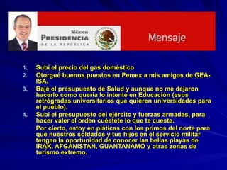 Subí el precio del gas doméstico Otorgué buenos puestos en Pemex a mis amigos de GEA-ISA. Bajé el presupuesto de Salud y aunque no me dejaron hacerlo como quería lo intente en Educación (esos retrógradas universitarios que quieren universidades para el pueblo). Subí el presupuesto del ejército y fuerzas armadas, para hacer valer el orden cuéstete lo que te cueste.  Por cierto, estoy en pláticas con los primos del norte para que nuestros soldados y tus hijos en el servicio militar tengan la oportunidad de conocer las bellas playas de IRAK, AFGANISTAN, GUANTANAMO y otras zonas de turismo extremo. 
