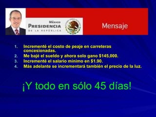 Incrementé el costo de peaje en carreteras concesionadas. Me bajé el sueldo y ahora solo gano $145,000. Incrementé el salario mínimo en $1.90. Más adelante se incrementará también el precio de la luz. ¡Y todo en sólo 45 días! 