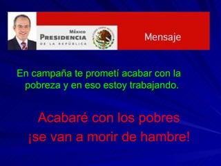 En campaña te prometí acabar con la pobreza y en eso estoy trabajando. Acabaré con los pobres ¡se van a morir de hambre! 