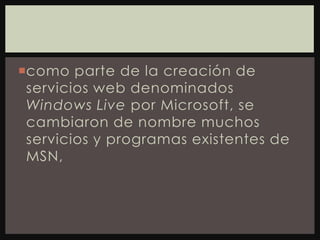 como parte de la creación de servicios web denominados Windows Live por Microsoft, se cambiaron de nombre muchos servicios y programas existentes de MSN,