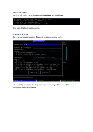 Instalar Finch
Para ello nos vamos a la consola y escribimos sudo apt-get install finch:




Una vez instalado vamos a ejecutarlo.


Ejecutar Finch
Para ejecutarlo debemos poner finch en la consola para iniciar finch:




Ahora configuramos el protocolo que en mi caso voy a elegir el de msn y establecemos el
nombre de usuario y contraseña:
 