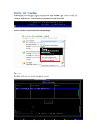 Prueba Conversasión
Podemos desplazarnos por las pestañas de Finch mediante Alt + p si seleccionamos un
contacto podemos ver como mantenemos unan conversación con el:




Mi contacto esta usando Windows live Messenger:




Correo
Tambien podemos ver los correos que tenemos:
 