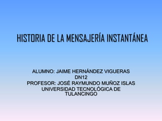 HISTORIA DE LA MENSAJERÍA INSTANTÁNEA


    ALUMNO: JAIME HERNÁNDEZ VIGUERAS
                   DN12
  PROFESOR: JOSÉ RAYMUNDO MUÑOZ ISLAS
       UNIVERSIDAD TECNOLÓGICA DE
               TULANCINGO
 