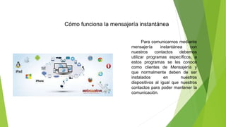 Cómo funciona la mensajería instantánea
Para comunicarnos mediante
mensajería instantánea con
nuestros contactos debemos
utilizar programas específicos, a
estos programas se les conoce
como clientes de Mensajería y
que normalmente deben de ser
instalados en nuestros
dispositivos al igual que nuestros
contactos para poder mantener la
comunicación.
 