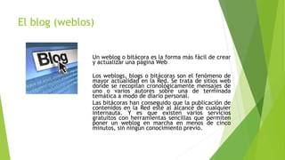 El blog (weblos)
Un weblog o bitácora es la forma más fácil de crear
y actualizar una página Web
Los weblogs, blogs o bitácoras son el fenómeno de
mayor actualidad en la Red. Se trata de sitios web
donde se recopilan cronológicamente mensajes de
uno o varios autores sobre una de terminada
temática a modo de diario personal.
Las bitácoras han conseguido que la publicación de
contenidos en la Red esté al alcance de cualquier
internauta. Y es que existen varios servicios
gratuitos con herramientas sencillas que permiten
poner un weblog en marcha en menos de cinco
minutos, sin ningún conocimiento previo.
 