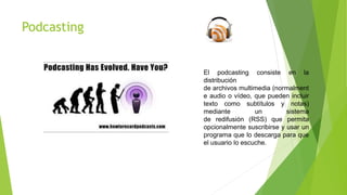 Podcasting
El podcasting consiste en la
distribución
de archivos multimedia (normalment
e audio o vídeo, que pueden incluir
texto como subtítulos y notas)
mediante un sistema
de redifusión (RSS) que permita
opcionalmente suscribirse y usar un
programa que lo descarga para que
el usuario lo escuche.
 