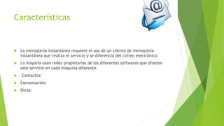 Características
 La mensajería instantánea requiere el uso de un cliente de mensajería
instantánea que realiza el servicio y se diferencia del correo electrónico.
 La mayoría usan redes propietarias de los diferentes softwares que ofrecen
este servicio en cada máquina diferente.
 Contactos:
 Conversación:
 Otras:
 