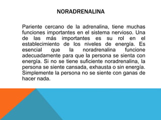NORADRENALINA
Pariente cercano de la adrenalina, tiene muchas
funciones importantes en el sistema nervioso. Una
de las más importantes es su rol en el
establecimiento de los niveles de energía. Es
esencial que la noradrenalina funcione
adecuadamente para que la persona se sienta con
energía. Si no se tiene suficiente noradrenalina, la
persona se siente cansada, exhausta o sin energía.
Simplemente la persona no se siente con ganas de
hacer nada.
 