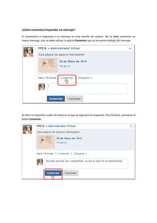 ¿Cómo comentar/responder un mensaje?

El comentario o respuesta a un mensaje es muy sencillo de realizar. No se debe comenzar un
nuevo mensaje, sino se debe utilizar la opción Comentar que se encuentra debajo del mensaje.




Se abre un pequeño cuadro de texto en el que se ingresará la respuesta. Para finalizar, presionar el
botón Comentar.
 
