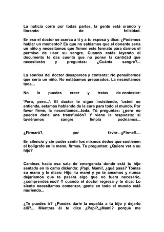 La noticia corre por todas partes, la gente está orando y
llorando                   de                    felicidad.

En eso el doctor se acerca a ti y a tu esposa y dice: ¿Podemos
hablar un momento? Es que no sabíamos que el donante sería
un niño y necesitamos que firmen este formato para darnos el
permiso de usar su sangre. Cuando estás leyendo el
documento te das cuenta que no ponen la cantidad que
necesitarán      y     preguntas:        ¿Cuánta       sangre?...


La sonrisa del doctor desaparece y contesta: No pensábamos
que sería un niño. No estábamos preparados. La necesitamos
toda...

No     lo    puedes      creer     y     tratas    de contestar:

'Pero, pero...'. El doctor te sigue insistiendo, 'usted no
entiende, estamos hablando de la cura para todo el mundo. Por
favor firme, la necesitamos...toda. Tú preguntas: ¿pero no
pueden darle una transfusión? Y viene la respuesta: si
tuviéramos          sangre         limpia         podríamos...


¿Firmará?,                 por                favor...¡¡Firme!!....

En silencio y sin poder sentir los mismos dedos que sostienen
el bolígrafo en la mano, firmas. Te preguntan: ¿Quiere ver a su
hijo?


Caminas hacia esa sala de emergencia donde está tu hijo
sentado en la cama diciendo: ¡Papi, Mami!, ¿qué pasa? Tomas
su mano y le dices: Hijo, tu mami y yo te amamos y nunca
dejaríamos que te pasara algo que no fuera necesario,
¿comprendes eso? Y cuando el doctor regresa y te dice: Lo
siento necesitamos comenzar, gente en todo el mundo está
muriendo...


¿Te puedes ir? ¿Puedes darle la espalda a tu hijo y dejarlo
allí?... Mientras él te dice ¿Papi?,¿Mami? porqué me
 