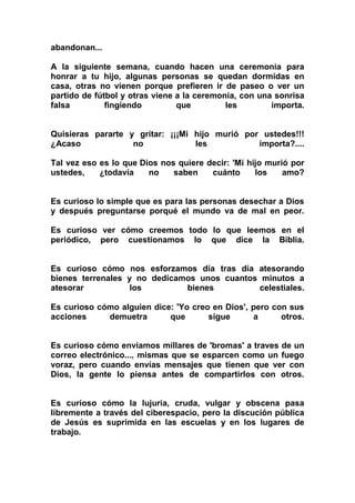 abandonan...

A la siguiente semana, cuando hacen una ceremonia para
honrar a tu hijo, algunas personas se quedan dormidas en
casa, otras no vienen porque prefieren ir de paseo o ver un
partido de fútbol y otras viene a la ceremonia, con una sonrisa
falsa         fingiendo         que         les        importa.


Quisieras pararte y gritar: ¡¡¡Mi hijo murió por ustedes!!!
¿Acaso             no             les           importa?....

Tal vez eso es lo que Dios nos quiere decir: 'Mi hijo murió por
ustedes,    ¿todavía    no    saben    cuánto      los    amo?


Es curioso lo simple que es para las personas desechar a Dios
y después preguntarse porqué el mundo va de mal en peor.

Es curioso ver cómo creemos todo lo que leemos en el
periódico, pero cuestionamos lo que dice la Biblia.


Es curioso cómo nos esforzamos día tras día atesorando
bienes terrenales y no dedicamos unos cuantos minutos a
atesorar           los        bienes          celestiales.

Es curioso cómo alguien dice: 'Yo creo en Dios', pero con sus
acciones     demuetra       que       sigue      a      otros.


Es curioso cómo enviamos millares de 'bromas' a traves de un
correo electrónico..., mismas que se esparcen como un fuego
voraz, pero cuando envías mensajes que tienen que ver con
Dios, la gente lo piensa antes de compartirlos con otros.


Es curioso cómo la lujuria, cruda, vulgar y obscena pasa
libremente a través del ciberespacio, pero la discución pública
de Jesús es suprimida en las escuelas y en los lugares de
trabajo.
 