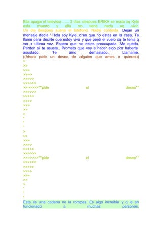 Ella apaga el televisor....... 3 dias despues ERIKA se mata xq Kyle
esta    muerto      y     ella      no     tiene   nada xq     vivir.
Un dia despues suena el telefono. Nadie contesta. Dejan un
mensaje decia ' Hola soy Kyle, creo que no estas en la casa. Te
llame para decirte que estoy vivo y que perdi el vuelo xq te tenia q
ver x ultima vez. Espero que no estes preocupada. Me quedo.
Perdon si te asuste.. Prometo que voy a hacer algo por haberte
asustado.        Te           amo          demasiado..    Llamame.
((Ahora pide un deseo de alguien que ames o quieras))
>
>>
>>>
>>>>
>>>>>
>>>>>>
>>>>>>>**pide                           el                  deseo**
>>>>>>
>>>>>
>>>>
>>>
>>
>
*
*
*
>
>>
>>>
>>>>
>>>>>
>>>>>>
>>>>>>>**pide                           el                  deseo**
>>>>>>
>>>>>
>>>>
>>>
>>
>
*
*
*
Esta es una cadena no la rompas. Es algo increible y q le ah
funcionado               a               muchas           personas.
 