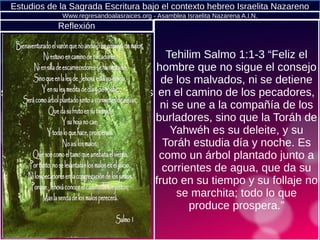 Estudios de la Sagrada Escritura bajo el contexto hebreo Israelita Nazareno
Tehilim Salmo 1:1-3 “Feliz el
hombre que no sigue el consejo
de los malvados, ni se detiene
en el camino de los pecadores,
ni se une a la compañía de los
burladores, sino que la Toráh de
Yahwéh es su deleite, y su
Toráh estudia día y noche. Es
como un árbol plantado junto a
corrientes de agua, que da su
fruto en su tiempo y su follaje no
se marchita; todo lo que
produce prospera.”
Www.regresandoalasraices.org - Asamblea Israelita Nazarena A.I.N.
Tehilim Salmo 1:1-3 “Feliz el
hombre que no sigue el
consejo de los malvados, ni
se detiene en el camino de los
pecadores, ni se une a la
compañía de los burladores,
sino que la Toráh de Yahwéh
es su deleite, y su Toráh
estudia día y noche. Es como
un árbol plantado junto a
corrientes de agua, que da su
fruto en su tiempo y su follaje
no se marchita; todo lo que
produce prospera.”
Reflexión
 