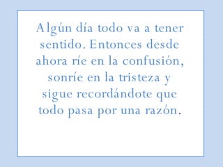 Algún día todo va a tener sentido. Entonces desde ahora ríe en la confusión, sonríe en la tristeza y sigue recordándote que todo pasa por una razón . 