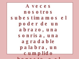 A veces nosotros subestimamos el poder de un abrazo, una sonrisa, una agradable palabra, un cumplido honesto, o el pequeño acto de cariño, todo esto tiene el potencial de cambiar la vida.  