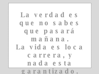 La verdad es que no sabes que pasará mañana. La vida es loca carrera, y nada esta garantizado. 