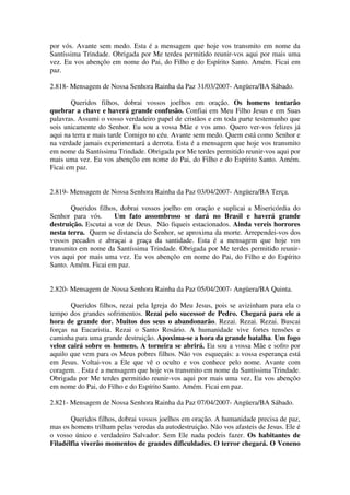 por vós. Avante sem medo. Esta é a mensagem que hoje vos transmito em nome da
Santíssima Trindade. Obrigada por Me terdes permitido reunir-vos aqui por mais uma
vez. Eu vos abençôo em nome do Pai, do Filho e do Espírito Santo. Amém. Ficai em
paz.

2.818- Mensagem de Nossa Senhora Rainha da Paz 31/03/2007- Angüera/BA Sábado.

       Queridos filhos, dobrai vossos joelhos em oração. Os homens tentarão
quebrar a chave e haverá grande confusão. Confiai em Meu Filho Jesus e em Suas
palavras. Assumi o vosso verdadeiro papel de cristãos e em toda parte testemunho que
sois unicamente do Senhor. Eu sou a vossa Mãe e vos amo. Quero ver-vos felizes já
aqui na terra e mais tarde Comigo no céu. Avante sem medo. Quem está como Senhor e
na verdade jamais experimentará a derrota. Esta é a mensagem que hoje vos transmito
em nome da Santíssima Trindade. Obrigada por Me terdes permitido reunir-vos aqui por
mais uma vez. Eu vos abençôo em nome do Pai, do Filho e do Espírito Santo. Amém.
Ficai em paz.


2.819- Mensagem de Nossa Senhora Rainha da Paz 03/04/2007- Angüera/BA Terça.

       Queridos filhos, dobrai vossos joelho em oração e suplicai a Misericórdia do
Senhor para vós.      Um fato assombroso se dará no Brasil e haverá grande
destruição. Escutai a voz de Deus. Não fiqueis estacionados. Ainda vereis horrores
nesta terra. Quem se distancia do Senhor, se aproxima da morte. Arrependei-vos dos
vossos pecados e abraçai a graça da santidade. Esta é a mensagem que hoje vos
transmito em nome da Santíssima Trindade. Obrigada por Me terdes permitido reunir-
vos aqui por mais uma vez. Eu vos abençôo em nome do Pai, do Filho e do Espírito
Santo. Amém. Ficai em paz.


2.820- Mensagem de Nossa Senhora Rainha da Paz 05/04/2007- Angüera/BA Quinta.

       Queridos filhos, rezai pela Igreja do Meu Jesus, pois se avizinham para ela o
tempo dos grandes sofrimentos. Rezai pelo sucessor de Pedro. Chegará para ele a
hora de grande dor. Muitos dos seus o abandonarão. Rezai. Rezai. Rezai. Buscai
forças na Eucaristia. Rezai o Santo Rosário. A humanidade vive fortes tensões e
caminha para uma grande destruição. Apoxima-se a hora da grande batalha. Um fogo
veloz cairá sobre os homens. A torneira se abrirá. Eu sou a vossa Mãe e sofro por
aquilo que vem para os Meus pobres filhos. Não vos esqueçais: a vossa esperança está
em Jesus. Voltai-vos a Ele que vê o oculto e vos conhece pelo nome. Avante com
coragem. . Esta é a mensagem que hoje vos transmito em nome da Santíssima Trindade.
Obrigada por Me terdes permitido reunir-vos aqui por mais uma vez. Eu vos abençôo
em nome do Pai, do Filho e do Espírito Santo. Amém. Ficai em paz.

2.821- Mensagem de Nossa Senhora Rainha da Paz 07/04/2007- Angüera/BA Sábado.

       Queridos filhos, dobrai vossos joelhos em oração. A humanidade precisa de paz,
mas os homens trilham pelas veredas da autodestruição. Não vos afasteis de Jesus. Ele é
o vosso único e verdadeiro Salvador. Sem Ele nada podeis fazer. Os habitantes de
Filadélfia viverão momentos de grandes dificuldades. O terror chegará. O Veneno
 