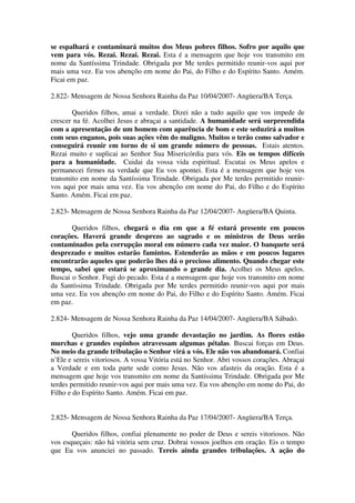 se espalhará e contaminará muitos dos Meus pobres filhos. Sofro por aquilo que
vem para vós. Rezai. Rezai. Rezai. Esta é a mensagem que hoje vos transmito em
nome da Santíssima Trindade. Obrigada por Me terdes permitido reunir-vos aqui por
mais uma vez. Eu vos abençôo em nome do Pai, do Filho e do Espírito Santo. Amém.
Ficai em paz.

2.822- Mensagem de Nossa Senhora Rainha da Paz 10/04/2007- Angüera/BA Terça.

       Queridos filhos, amai a verdade. Dizei não a tudo aquilo que vos impede de
crescer na fé. Acolhei Jesus e abraçai a santidade. A humanidade será surpreendida
com a apresentação de um homem com aparência de bom e este seduzirá a muitos
com seus enganos, pois suas ações vêm do maligno. Muitos o terão como salvador e
conseguirá reunir em torno de si um grande número de pessoas. Estais atentos.
Rezai muito e suplicai ao Senhor Sua Misericórdia para vós. Eis os tempos difíceis
para a humanidade. Cuidai da vossa vida espiritual. Escutai os Meus apelos e
permanecei firmes na verdade que Eu vos apontei. Esta é a mensagem que hoje vos
transmito em nome da Santíssima Trindade. Obrigada por Me terdes permitido reunir-
vos aqui por mais uma vez. Eu vos abençôo em nome do Pai, do Filho e do Espírito
Santo. Amém. Ficai em paz.

2.823- Mensagem de Nossa Senhora Rainha da Paz 12/04/2007- Angüera/BA Quinta.

       Queridos filhos, chegará o dia em que a fé estará presente em poucos
corações. Haverá grande desprezo ao sagrado e os ministros de Deus serão
contaminados pela corrupção moral em número cada vez maior. O banquete será
desprezado e muitos estarão famintos. Estenderão as mãos e em poucos lugares
encontrarão aqueles que poderão lhes dá o precioso alimento. Quando chegar este
tempo, sabei que estará se aproximando o grande dia. Acolhei os Meus apelos.
Buscai o Senhor. Fugi do pecado. Esta é a mensagem que hoje vos transmito em nome
da Santíssima Trindade. Obrigada por Me terdes permitido reunir-vos aqui por mais
uma vez. Eu vos abençôo em nome do Pai, do Filho e do Espírito Santo. Amém. Ficai
em paz.

2.824- Mensagem de Nossa Senhora Rainha da Paz 14/04/2007- Angüera/BA Sábado.

        Queridos filhos, vejo uma grande devastação no jardim. As flores estão
murchas e grandes espinhos atravessam algumas pétalas. Buscai forças em Deus.
No meio da grande tribulação o Senhor virá a vós. Ele não vos abandonará. Confiai
n’Ele e sereis vitoriosos. A vossa Vitória está no Senhor. Abri vossos corações. Abraçai
a Verdade e em toda parte sede como Jesus. Não vos afasteis da oração. Esta é a
mensagem que hoje vos transmito em nome da Santíssima Trindade. Obrigada por Me
terdes permitido reunir-vos aqui por mais uma vez. Eu vos abençôo em nome do Pai, do
Filho e do Espírito Santo. Amém. Ficai em paz.


2.825- Mensagem de Nossa Senhora Rainha da Paz 17/04/2007- Angüera/BA Terça.

       Queridos filhos, confiai plenamente no poder de Deus e sereis vitoriosos. Não
vos esqueçais: não há vitória sem cruz. Dobrai vossos joelhos em oração. Eis o tempo
que Eu vos anunciei no passado. Tereis ainda grandes tribulações. A ação do
 