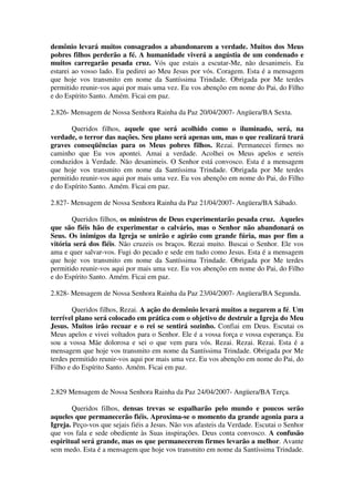 demônio levará muitos consagrados a abandonarem a verdade. Muitos dos Meus
pobres filhos perderão a fé. A humanidade viverá a angústia de um condenado e
muitos carregarão pesada cruz. Vós que estais a escutar-Me, não desanimeis. Eu
estarei ao vosso lado. Eu pedirei ao Meu Jesus por vós. Coragem. Esta é a mensagem
que hoje vos transmito em nome da Santíssima Trindade. Obrigada por Me terdes
permitido reunir-vos aqui por mais uma vez. Eu vos abençôo em nome do Pai, do Filho
e do Espírito Santo. Amém. Ficai em paz.

2.826- Mensagem de Nossa Senhora Rainha da Paz 20/04/2007- Angüera/BA Sexta.

       Queridos filhos, aquele que será acolhido como o iluminado, será, na
verdade, o terror das nações. Seu plano será apenas um, mas o que realizará trará
graves conseqüências para os Meus pobres filhos. Rezai. Permanecei firmes no
caminho que Eu vos apontei. Amai a verdade. Acolhei os Meus apelos e sereis
conduzidos à Verdade. Não desanimeis. O Senhor está convosco. Esta é a mensagem
que hoje vos transmito em nome da Santíssima Trindade. Obrigada por Me terdes
permitido reunir-vos aqui por mais uma vez. Eu vos abençôo em nome do Pai, do Filho
e do Espírito Santo. Amém. Ficai em paz.

2.827- Mensagem de Nossa Senhora Rainha da Paz 21/04/2007- Angüera/BA Sábado.

       Queridos filhos, os ministros de Deus experimentarão pesada cruz. Aqueles
que são fiéis hão de experimentar o calvário, mas o Senhor não abandonará os
Seus. Os inimigos da Igreja se unirão e agirão com grande fúria, mas por fim a
vitória será dos fiéis. Não cruzeis os braços. Rezai muito. Buscai o Senhor. Ele vos
ama e quer salvar-vos. Fugi do pecado e sede em tudo como Jesus. Esta é a mensagem
que hoje vos transmito em nome da Santíssima Trindade. Obrigada por Me terdes
permitido reunir-vos aqui por mais uma vez. Eu vos abençôo em nome do Pai, do Filho
e do Espírito Santo. Amém. Ficai em paz.

2.828- Mensagem de Nossa Senhora Rainha da Paz 23/04/2007- Angüera/BA Segunda.

        Queridos filhos, Rezai. A ação do demônio levará muitos a negarem a fé. Um
terrível plano será colocado em prática com o objetivo de destruir a Igreja do Meu
Jesus. Muitos irão recuar e o rei se sentirá sozinho. Confiai em Deus. Escutai os
Meus apelos e vivei voltados para o Senhor. Ele é a vossa força e vossa esperança. Eu
sou a vossa Mãe dolorosa e sei o que vem para vós. Rezai. Rezai. Rezai. Esta é a
mensagem que hoje vos transmito em nome da Santíssima Trindade. Obrigada por Me
terdes permitido reunir-vos aqui por mais uma vez. Eu vos abençôo em nome do Pai, do
Filho e do Espírito Santo. Amém. Ficai em paz.


2.829 Mensagem de Nossa Senhora Rainha da Paz 24/04/2007- Angüera/BA Terça.

       Queridos filhos, densas trevas se espalharão pelo mundo e poucos serão
aqueles que permanecerão fiéis. Aproxima-se o momento da grande agonia para a
Igreja. Peço-vos que sejais fiéis a Jesus. Não vos afasteis da Verdade. Escutai o Senhor
que vos fala e sede obediente às Suas inspirações. Deus conta convosco. A confusão
espiritual será grande, mas os que permanecerem firmes levarão a melhor. Avante
sem medo. Esta é a mensagem que hoje vos transmito em nome da Santíssima Trindade.
 