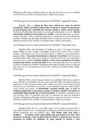 Obrigada por Me terdes permitido reunir-vos aqui por mais uma vez. Eu vos abençôo
em nome do Pai, do Filho e do Espírito Santo. Amém. Ficai em paz.


2.830 Mensagem de Nossa Senhora Rainha da Paz 28/04/2007- Angüera/BA Sábado.

       Queridos filhos, a Igreja do Meu Jesus sofrerá por causa da terrível
perseguição. Muitos sacerdotes serão levados ao calvário e a morte estará presente
no seio da Igreja, mas o demônio não vencerá a Igreja. A vitória será do Senhor.
Confiai em Sua Bondade. Rezai muito e em toda parte testemunhai a vossa fé. Haverá
uma grande rebelião por não aceitarem a verdade. Sofro por aquilo que vos espera.
Avante sem medo. Esta é a mensagem que hoje vos transmito em nome da Santíssima
Trindade. Obrigada por Me terdes permitido reunir-vos aqui por mais uma vez. Eu vos
abençôo em nome do Pai, do Filho e do Espírito Santo. Amém. Ficai em paz.

2.831 Mensagem de Nossa Senhora Rainha da Paz 01/05/2007- Angüera/BA Terça.

       Queridos filhos, não desanimeis. O Senhor vos ama e vos espera de braços
abertos. Mudai de vida. Acolhei o Evangelho do Meu Jesus e sereis salvos. Fugi do
pecado e sede honestos em vossos atos. Rezai muito. A oração é a vossa arma para o
grande combate. Um grande acontecimento se dará no vosso Brasil. Sofro por causa
dos Meus pobres filhos. Abri vossos corações e sede fortes na fé. Eu sou a vossa Mãe e
estou convosco. Coragem. Tentarão quebrar o trono, mas as promessas do Senhor
permanecerão firmes. Avante sem medo. Esta é a mensagem que hoje vos transmito
em nome da Santíssima Trindade. Obrigada por Me terdes permitido reunir-vos aqui por
mais uma vez. Eu vos abençôo em nome do Pai, do Filho e do Espírito Santo. Amém.
Ficai em paz.


2.832 Mensagem de Nossa Senhora Rainha da Paz 03/05/2007- Angüera/BA Quinta.

        Queridos filhos, vim do céu para chamar-vos à santidade. Dizei não ao pecado e
servi ao Senhor com fidelidade. Vós sois o povo eleito do Senhor. Ele preparou para vós
aquilo que os olhos humanos jamais viram. Alegrai-vos, pois vossos nomes já estão
inscritos no céu. Convertei-vos e assumi o vosso verdadeiro papel de cristãos. Dobrai
vossos joelhos em oração. A humanidade carregará pesada cruz. A terra se
inclinará quando dela se aproximar o grande. O tempo se perderá. Os homens se
confundirão diante daquilo que o Senhor permitirá. A verdadeira sabedoria é a que
vem de Deus. Esta é a mensagem que hoje vos transmito em nome da Santíssima
Trindade. Obrigada por Me terdes permitido reunir-vos aqui por mais uma vez. Eu vos
abençôo em nome do Pai, do Filho e do Espírito Santo. Amém. Ficai em paz.

2.833 Mensagem de Nossa Senhora Rainha da Paz 05/05/2007- Angüera/BA Sábado.

       Queridos filhos, Eu sou a vossa Mãe e quero ver-vos felizes já aqui na terra e
mais tarde Comigo no Céu. A humanidade caminha para o abismo da destruição que os
homens prepararam por suas próprias mãos. Meu Senhor agirá com sinais e
prodígios.    Os homens serão surpreendidos pela ação poderosa de Deus. Deus
mostrará e os homens verão em pleno meio dia. Muitos se alegrarão por verem as
promessas do Senhor ser realizada. Os anjos guiarão os homens e estes
 