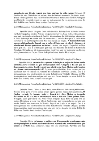 caminharão em direção Àquele que tem palavras de vida eterna. Coragem. O
Senhor vos ama. Não vivais em pecado. Sois do Senhor e somente a Ele deveis servir.
Esta é a mensagem que hoje vos transmito em nome da Santíssima Trindade. Obrigada
por Me terdes permitido reunir-vos aqui por mais uma vez. Eu vos abençôo em nome do
Pai, do Filho e do Espírito Santo. Amém. Ficai em paz.

2.834 Mensagem de Nossa Senhora Rainha da Paz 06/05/2007- Gandu/BA Domingo.

        Queridos filhos, coragem. Deus está convosco. Encorajai-vos e assumi o vosso
verdadeiro papel de cristãos. Vim do céu para socorrer-vos. Sede fortes. Não permitais
que nada ou ninguém vos afaste de Senhor. Mesmo diante das dificuldades, não percais
a vossa esperança. O Senhor não vos abandonará. Confiai n’Ele que é o vosso Bem
Absoluto e vos conhece pelo nome. Não vos afasteis da oração. A humanidade será
surpreendida pela ação daquele que se opõe a Cristo, mas vós não deveis temer. A
vitória será dos que pertencem ao Senhor. Avante com alegria. Eu pedirei ao Meu
Jesus por vós. Esta é a mensagem que hoje vos transmito em nome da Santíssima
Trindade. Obrigada por Me terdes permitido reunir-vos aqui por mais uma vez. Eu vos
abençôo em nome do Pai, do Filho e do Espírito Santo. Amém. Ficai em paz.


2.835 Mensagem de Nossa Senhora Rainha da Paz 08/05/2007- Angüera/BA Terça.
      Queridos filhos, quando vier a grande tribulação os anjos do Senhor serão
enviados para socorrer os que permanecerem fiéis. Chegará o dia em que os
homens estarão cheios de cólera contra os ministros de Deus. Muitos serão levados
ao cárcere e outros renegarão à fé. Peço-vos que sejais fieis a Jesus. Aconteça o que
acontecer não vos afasteis da verdade. Eu caminharei convosco. Avante. Esta é a
mensagem que hoje vos transmito em nome da Santíssima Trindade. Obrigada por Me
terdes permitido reunir-vos aqui por mais uma vez. Eu vos abençôo em nome do Pai, do
Filho e do Espírito Santo. Amém. Ficai em paz.

2.836 Mensagem de Nossa Senhora Rainha da Paz 12/05/2007- Angüera/BA Sábado.

        Queridos filhos, Deus é o vosso Tudo e sem Ele nada sois e nada podeis fazer.
Confiai n’Ele que é o vosso grande amigo; aquele que não engana nem decepciona. O
Senhor enviará. Os homens verão e durará três dias. Muitos se tornarão
fervorosos na fé e a paz se estabelecerá para o bem dos Meus pobres filhos.
Coragem. Deus quer salvar-vos. Abri vossos corações. Sede bons uns para com os
outros. Deixai que a vossa vida fale do Senhor mais que vossas palavras. Avante sem
medo. Confiai nas promessas do Senhor. Esperai na oração e na alegria. Esta é a
mensagem que hoje vos transmito em nome da Santíssima Trindade. Obrigada por Me
terdes permitido reunir-vos aqui por mais uma vez. Eu vos abençôo em nome do Pai, do
Filho e do Espírito Santo. Amém. Ficai em paz.

2.837 Mensagem de Nossa Senhora Rainha da Paz 15/05/2007- Angüera/BA Terça.

       Queridos filhos, os homens e mulheres de fé carregarão pesada cruz, pois
serão perseguidos e muitos serão martirizados. Grande será o sofrimento dos que
amam a verdade. Sede corajosos. Deus não vos abandonará. Acreditai em Sua
 