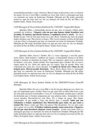 extraordinária proteção e sereis vitoriosos. Buscai forças na Eucaristia e não vos afasteis
da oração. Eu sou a vossa Mãe e caminho ao vosso lado. Esta é a mensagem que hoje
vos transmito em nome da Santíssima Trindade. Obrigada por Me terdes permitido
reunir-vos aqui por mais uma vez. Eu vos abençôo em nome do Pai, do Filho e do
Espírito Santo. Amém. Ficai em paz.

2.838 Mensagem de Nossa Senhora Rainha da Paz 17/05/2007- Angüera/BA Quinta.
       Queridos filhos, a humanidade precisa de paz, mas os homens trilham pelos
caminhos da violência. Chegará o dia em que uma famosa cidade brasileira será
invadida. Os homens marcharão furiosos e espalharão terror e morte. Eu sou a
Rainha da paz. Vim do Céu para trazer-vos a paz. Rezai. Somente por meio da oração
podeis alcançar a paz. Não cruzeis os braços. Abri vossos corações ao Deus da Salvação
e da paz. Esta é a mensagem que hoje vos transmito em nome da Santíssima Trindade.
Obrigada por Me terdes permitido reunir-vos aqui por mais uma vez. Eu vos abençôo
em nome do Pai, do Filho e do Espírito Santo. Amém. Ficai em paz.

2.839 Mensagem de Nossa Senhora Rainha da Paz 19/05/2007- Angüera/BA Sábado.

        Queridos filhos, buscai o Senhor. Ele é a vossa esperança e sem Ele jamais
sereis felizes. Sede homens e mulheres de oração. A humanidade afastou-se de Deus
porque os homens se afastaram da oração. Não vos esqueçais: quem reza se aproxima
do Senhor e será salvo. Tende cuidado. Sois importantes para o Senhor. Ele vos ama e
espera muito de vós. Sofro por aquilo que vos espera. Fugi do pecado. Deus está
contristado por causa dos vossos pecados. A Capital do Brasil será vítima do seu
próprio povo. Haverá grande destruição. Rezai. Rezai. Rezai. Esta é a mensagem
que hoje vos transmito em nome da Santíssima Trindade. Obrigada por Me terdes
permitido reunir-vos aqui por mais uma vez. Eu vos abençôo em nome do Pai, do Filho
e do Espírito Santo. Amém. Ficai em paz.


2.840 Mensagem de Nossa Senhora Rainha da Paz 20/05/2007-Cristino Castro/PI
Domingo.

        Queridos filhos, Eu sou a vossa Mãe e vim do céu para abençoar-vos e dizer-vos
que sois importantes para o Senhor. Peço-vos que sejais fiéis ao Meu Filho Jesus e que
em toda parte procureis testemunhar a vossa fé. A humanidade caminha para o abismo
da destruição que os homens prepararam por suas próprias mãos. Arrependei-vos dos
vossos pecados. Reconciliai-vos com Deus. Eis o tempo da graça. Não fiqueis
estacionados. O que tendes a fazer não deixeis para o amanhã. Sabei que nas
tribulações o Senhor manifestará Sua Misericórdia para todos vós que estais a
escutar-Me. Dizei a todos que Deus tem pressa. Não desanimeis. Eu vos amo como
sois e quero ver-vos feliz. O Senhor realizará grandes coisas nesta terra. Chegará o
dia em que uma descoberta alegrará vossos corações. Avante sem medo. Esta é a
mensagem que hoje vos transmito em nome da Santíssima Trindade. Obrigada por Me
terdes permitido reunir-vos aqui por mais uma vez. Eu vos abençôo em nome do Pai, do
Filho e do Espírito Santo. Amém. Ficai em paz.


2.841 Mensagem de Nossa Senhora Rainha da Paz 22/05/2007- Angüera/BA Terça.
 