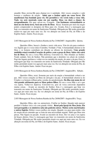 amanhã. Deus enviou-Me para chamar-vos à santidade. Abri vossos corações e sede
homens e mulheres de oração. Sabei que o Senhor agirá em vosso favor. Ele
manifestará Sua bondade para vós. Ele permitirá e vós vereis toda a vossa vida.
Tudo vos será mostrado como em um espelho. Deus vos dará a chance do
arrependimento. Ele quer salvar-vos. Coragem. Um fenômeno extraordinário se
dará no céu desta terra. Será um aviso de Deus. Rezai. Somente por meio da oração
podeis compreender os desígnios de Deus para vós. Avante. Esta é a mensagem que
hoje vos transmito em nome da Santíssima Trindade. Obrigada por Me terdes permitido
reunir-vos aqui por mais uma vez. Eu vos abençôo em nome do Pai, do Filho e do
Espírito Santo. Amém. Ficai em paz.


2.853 Mensagem de Nossa Senhora Rainha da Paz 21/06/2007- Angüera/BA. Quinta.

        Queridos filhos, buscai o Senhor e tereis vida nova. Vim do céu para conduzir-
vos Àquele que é o vosso único Caminho, Verdade e Vida. A humanidade afastou-se de
Deus e os homens caminham em direção ao abismo da destruição. Uma grande
multidão estará reunida.Corações de pedra e sem a graça de Deus. Sabre eles cairá
Ira de Deus. Eu sou a vossa Mãe dolorosa. Convertei-vos. Não ofendais ao Senhor.
Tende cuidado. Sois do Senhor. Não permitais que o demônio vos afaste da verdade.
Fugi dos lugares profanos e voltai-vos ao caminho da oração, do amor e da paz. Esta é a
mensagem que hoje vos transmito em nome da Santíssima Trindade. Obrigada por Me
terdes permitido reunir-vos aqui por mais uma vez. Eu vos abençôo em nome do Pai, do
Filho e do Espírito Santo. Amém. Ficai em paz.

2.854 Mensagem de Nossa Senhora Rainha da Paz 23/06/2007- Angüera/BA. Sábado.

       Queridos filhos, rezai. Somente por meio da oração a humanidade voltará a ter
paz. Abri vossos corações ao Deus da salvação e da paz. A humanidade afastou-se do
Criador e os homens trilham pelas veredas da autodestruição. Da ilha com nome de rei
virá grande sofrimento para os Meus pobres filhos. Eu sou a vossa Mãe e sei o que
vos espera. Voltai-vos depressa. Convertei-vos, pois de vossa conversão dependem
muitas coisas. . Avante ao encontro do Senhor. Esta é a mensagem que hoje vos
transmito em nome da Santíssima Trindade. Obrigada por Me terdes permitido reunir-
vos aqui por mais uma vez. Eu vos abençôo em nome do Pai, do Filho e do Espírito
Santo. Amém. Ficai em paz.

2.855 Mensagem de Nossa Senhora Rainha da Paz 26/06/2007- Angüera/BA. Terça.

        Queridos filhos, não vos atemorizeis. Confiai no Senhor. Quando tudo parecer
perdido o Senhor virá a vós com grande vitória. Rezai pela Igreja do Meu Jesus. Ela
será perseguida e os ministros nela não poderão entrar. Muitos serão martirizados
e outros fugirão. Dobrai vossos joelhos em oração. Quando vos peço para terdes vida
de oração deveis entender que se trata de uma necessidade urgente. Sabei que Deus tem
presas. Não fiqueis no pecado. Avante ao encontro de Jesus. Ele vos ama e vos espera
de braços abertos. Esta é a mensagem que hoje vos transmito em nome da Santíssima
Trindade. Obrigada por Me terdes permitido reunir-vos aqui por mais uma vez. Eu vos
abençôo em nome do Pai, do Filho e do Espírito Santo. Amém. Ficai em paz.
 