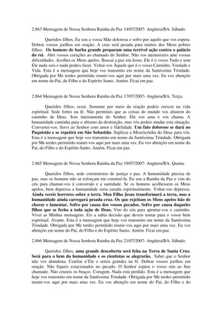 2.863 Mensagem de Nossa Senhora Rainha da Paz 14/07/2007- Angüera/BA. Sábado.

        Queridos filhos, Eu sou a vossa Mãe dolorosa e sofro por aquilo que vos espera.
Dobrai vossos joelhos em oração. A cruz será pesada para muitos dos Meus pobres
filhos. Os homens de barba grande preparam uma terrível ação contra o palácio
do rei. Abri vossos corações ao chamado do Senhor. Não vos atemorizeis ante vossas
dificuldades. Acolhei os Meus apelos. Buscai a paz em Jesus. Ele é o vosso Tudo e sem
Ele nada sois e nada podeis fazer. Voltai-vos Àquele que é o vosso Caminho, Verdade e
Vida. Esta é a mensagem que hoje vos transmito em nome da Santíssima Trindade.
Obrigada por Me terdes permitido reunir-vos aqui por mais uma vez. Eu vos abençôo
em nome do Pai, do Filho e do Espírito Santo. Amém. Ficai em paz.


2.864 Mensagem de Nossa Senhora Rainha da Paz 17/07/2007- Angüera/BA. Terça.

        Queridos filhos, rezai. Somente por meio da oração podeis crescer na vida
espiritual. Sede fortes na fé. Não permitais que as coisas do mundo vos afastem do
caminho de Deus. Sois inteiramente do Senhor. Ele vos ama e vos chama. A
humanidade caminha para o abismo da destruição, mas vós podeis mudar esta situação.
Convertei-vos. Servi ao Senhor com amor e fidelidade. Um fato doloroso se dará no
Paquistão e se repetirá em São Sebastião. Suplicai a Misericórdia do Deus para vós.
Esta é a mensagem que hoje vos transmito em nome da Santíssima Trindade. Obrigada
por Me terdes permitido reunir-vos aqui por mais uma vez. Eu vos abençôo em nome do
Pai, do Filho e do Espírito Santo. Amém. Ficai em paz.


2.865 Mensagem de Nossa Senhora Rainha da Paz 19/07/2007- Angüera/BA. Quarta.

        Queridos filhos, sede construtores de justiça e paz. A humanidade precisa de
paz, mas os homens não se esforçam em construí-la. Eu sou a Rainha da Paz e vim do
céu para chamar-vos à conversão e a santidade. Se os homens acolhessem os Meus
apelos, bem depressa a humanidade seria curada espiritualmente. Voltai-vos depressa.
Ainda vereis horrores sobre a terra. Meu Filho Jesus transformará a terra, mas a
humanidade ainda carregará pesada cruz. Os que rejeitam os Meus apelos hão de
chorar e lamentar. Sofro por causa dos vossos pecados. Sofro por causa daqueles
filhos que se fecha a toda ação de Deus. Vim do céu para apontar-vos o caminho.
Vivei as Minhas mensagens. Eis a sabia decisão que deveis tomar para o vosso bem
espiritual. Avante. Esta é a mensagem que hoje vos transmito em nome da Santíssima
Trindade. Obrigada por Me terdes permitido reunir-vos aqui por mais uma vez. Eu vos
abençôo em nome do Pai, do Filho e do Espírito Santo. Amém. Ficai em paz.

2.866 Mensagem de Nossa Senhora Rainha da Paz 21/07/2007- Angüera/BA. Sábado.

       Queridos filhos, uma grande descoberta será feita na Terra de Santa Cruz.
Será para o bem da humanidade e os cientistas se alegrarão. Sabei que o Senhor
não vos abandona. Confiai n’Ele e sereis grandes na fé. Dobrai vossos joelhos em
oração. Não fiqueis estacionados no pecado. O Senhor espera o vosso sim ao Seu
chamado. Não cruzeis os braços. Coragem. Nada está perdido. Esta é a mensagem que
hoje vos transmito em nome da Santíssima Trindade. Obrigada por Me terdes permitido
reunir-vos aqui por mais uma vez. Eu vos abençôo em nome do Pai, do Filho e do
 