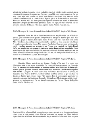 afasteis da verdade. Assumi o vosso verdadeiro papel de cristãos e não permitais que a
chama da fé se apague dentro de vós. Eu sou a vossa Mãe e sei o que vos espera. Eu vos
amo como sois, mas preciso do vosso sim sincero e corajoso, pois somente assim
poderei transformar-vos e conduzir-vos Àquele que é o vosso único e verdadeiro
Salvador. Avante. Esta é a mensagem que hoje vos transmito em nome da Santíssima
Trindade. Obrigada por Me terdes permitido reunir-vos aqui por mais uma vez. Eu vos
abençôo em nome do Pai, do Filho e do Espírito Santo. Amém. Ficai em paz.


2.887- Mensagem de Nossa Senhora Rainha da Paz 08/09/2007- Angüera/BA. Sábado.

        Queridos filhos, Eu sou a vossa Mãe Imaculada. Peço-vos que vos afasteis do
pecado, pois somente assim podeis compreender o desejo do Senhor para vós. Não
rejeiteis a graça do Senhor. Ele espera muito de vós. Sede fieis e em tudo sede como
Meu Filho Jesus. Eu conheço vossas dificuldades e pedirei ao Meu Jesus por vós. Rezai.
A oração vos conduzirá a vitória. Não recueis. Acolhei os Meus apelos e sereis grandes
na fé. Um fato assombroso acontecerá na França e se repetirá em Natal. Rezai.
Sofro por aquilo que vos espera. Avante sem medo. Deus está ao vosso lado. Esta é
a mensagem que hoje vos transmito em nome da Santíssima Trindade. Obrigada por Me
terdes permitido reunir-vos aqui por mais uma vez. Eu vos abençôo em nome do Pai, do
Filho e do Espírito Santo. Amém. Ficai em paz.

2.888- Mensagem de Nossa Senhora Rainha da Paz 11/09/2007- Angüera/BA. Terça.

       Queridos filhos, alegrai-vos no Senhor. Confiai n’Ele que é o vosso bem
Absoluto e sabe o que vos é necessário. Ele cumprirá Suas promessas em favor dos
Seus. A terra será transformada e os homens verão a Mão Poderosa de Deus agir.
Aquilo que os grandes Profetas anunciaram será realizado. Não haverá angustia
nem morte. Coragem. A vossa vitória está no Senhor. Buscai forças na oração, na
Eucaristia e na Palavra de Deus. Acolhei também os Meus apelos. O que vos falo é o
desejo do Senhor para vossas vidas. Não recueis. Esta é a mensagem que hoje vos
transmito em nome da Santíssima Trindade. Obrigada por Me terdes permitido reunir-
vos aqui por mais uma vez. Eu vos abençôo em nome do Pai, do Filho e do Espírito
Santo. Amém. Ficai em paz.




2.889- Mensagem de Nossa Senhora Rainha da Paz 14/09/2007- Angüera/BA. Sexta

Queridos filhos, a humanidade contaminou-se com o pecado e os homens caminham
como cegos a guiar outros cegos. Eis que chagaram os tempos por Mim preditos.
Aproximai-vos do Senhor. Ele vos espera de braços aberto. Rezai e amai. Sem oração e
 