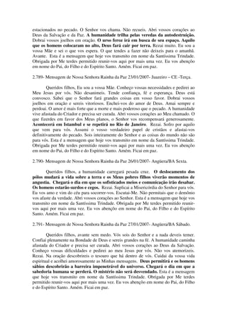estacionados no pecado. O Senhor vos chama. Não recueis. Abri vossos corações ao
Deus da Salvação e da Paz. A humanidade trilha pelas veredas da autodestruição.
Dobrai vossos joelhos em oração. O urso feroz irá em busca de seu espaço. Aquilo
que os homens colocaram no alto, Deus fará cair por terra. Rezai muito. Eu sou a
vossa Mãe e sei o que vos espera. O que tendes a fazer não deixeis para o amanhã.
Avante. Esta é a mensagem que hoje vos transmito em nome da Santíssima Trindade.
Obrigada por Me terdes permitido reunir-vos aqui por mais uma vez. Eu vos abençôo
em nome do Pai, do Filho e do Espírito Santo. Amém. Ficai em paz.

2.789- Mensagem de Nossa Senhora Rainha da Paz 23/01/2007- Juazeiro – CE -Terça.

        Queridos filhos, Eu sou a vossa Mãe. Conheço vossas necessidades e pedirei ao
Meu Jesus por vós. Não desanimeis. Tende confiança, fé e esperança. Deus está
convosco. Sabei que o Senhor fará grandes coisas em vosso favor. Dobrai vossos
joelhos em oração e sereis vitoriosos. Enchei-vos do amor de Deus. Amai sempre e
perdoai. O amor é mais forte que a morte e mais poderoso que o pecado. A humanidade
vive afastada do Criador e precisa ser curada. Abri vossos corações ao Meu chamado. O
que fizerdes em favor dos Meus planos, o Senhor vos recompensará generosamente.
Acontecerá em Istambul e se repetirá no Rio de Janeiro. Rezai. Sofro por aquilo
que vem para vós. Assumi o vosso verdadeiro papel de cristãos e afastai-vos
definitivamente do pecado. Sois inteiramente do Senhor e as coisas do mundo não são
para vós. Esta é a mensagem que hoje vos transmito em nome da Santíssima Trindade.
Obrigada por Me terdes permitido reunir-vos aqui por mais uma vez. Eu vos abençôo
em nome do Pai, do Filho e do Espírito Santo. Amém. Ficai em paz.

2.790- Mensagem de Nossa Senhora Rainha da Paz 26/01/2007- Angüera/BA Sexta.

       Queridos filhos, a humanidade carregará pesada cruz. O deslocamento dos
pólos mudará a vida sobre a terra e os Meus pobres filhos viverão momentos de
angustia. Chegará o dia em que os sofisticados meios e comunicação irão desabar.
Os homens estarão surdos e cegos. Rezai. Suplicai a Misericórdia do Senhor para vós.
Eu vos amo e vim do céu para socorrer-vos. Escutai-Me. Não permitais que o demônio
vos afaste da verdade. Abri vossos corações ao Senhor. Esta é a mensagem que hoje vos
transmito em nome da Santíssima Trindade. Obrigada por Me terdes permitido reunir-
vos aqui por mais uma vez. Eu vos abençôo em nome do Pai, do Filho e do Espírito
Santo. Amém. Ficai em paz.

2.791- Mensagem de Nossa Senhora Rainha da Paz 27/01/2007- Angüera/BA Sábado.

        Queridos filhos, avante sem medo. Vós sois do Senhor e a nada deveis temer.
Confiai plenamente na Bondade de Deus e sereis grandes na fé. A humanidade caminha
afastada do Criador e precisa ser curada. Abri vossos corações ao Deus da Salvação.
Conheço vossas dificuldades e pedirei ao meu Jesus por vós. Não vos atemorizeis.
Rezai. Na oração descobrireis o tesouro que há dentro de vós. Cuidai da vossa vida
espiritual e acolhei amorosamente as Minhas mensagens. Deus permitirá e os homens
sábios descobrirão a barreira impenetrável do universo. Chegará o dia em que a
sabedoria humana se perderá. O mistério não será desvendado. Esta é a mensagem
que hoje vos transmito em nome da Santíssima Trindade. Obrigada por Me terdes
permitido reunir-vos aqui por mais uma vez. Eu vos abençôo em nome do Pai, do Filho
e do Espírito Santo. Amém. Ficai em paz.
 