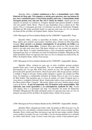 Queridos filhos, o Senhor estabelecerá a Paz e a humanidade verá a Mão
Poderosa de Deus agir. Três gigantes se unirão para guerrear, mas um homem de
paz virá e contribuirá para a convivência pacífica entre eles. A humanidade ainda
carregará pesada cruz, mas por fim virá a vitória do Senhor. Aquilo que Eu vos
anunciei no passado vai realizar-se. Coragem. Quando tudo parecer perdido o Senhor
virá com grande vitória. Rezai. Peço-vos que mantenhais acesa a chama da fé. Não
recueis. Esta é a mensagem que hoje vos transmito em nome da Santíssima Trindade.
Obrigada por Me terdes permitido reunir-vos aqui por mais uma vez. Eu vos abençôo
em nome do Pai, do Filho e do Espírito Santo. Amém. Ficai em paz.

2.894- Mensagem de Nossa Senhora Rainha da Paz 25/09/2007- Angüera/BA. Terça.

        Queridos filhos, acolhei as maravilhas do Senhor. Abri vossos corações aos
Meus apelos, pois somente assim podeis contribuir para o Triunfo do Meu Imaculado
Coração. Deus enviará e os homens contemplarão. O sol perderá seu brilho e se
moverá diante dos vossos olhos. Coragem. Deus quer salvar-vos. Não recueis. Sede
dóceis e em tudo sede como Jesus. Não quero obrigar-vos, mas escutai com atenção o
que vos digo. Rezai. A oração contribuirá para o vosso crescimento espiritual. Esta é a
mensagem que hoje vos transmito em nome da Santíssima Trindade. Obrigada por Me
terdes permitido reunir-vos aqui por mais uma vez. Eu vos abençôo em nome do Pai, do
Filho e do Espírito Santo. Amém. Ficai em paz.

2.895- Mensagem de Nossa Senhora Rainha da Paz 27/09/2007- Angüera/BA. Quinta.

       Queridos filhos, esforçai-vos para que os dons recebidos possam produzir
grandes frutos para o bem da humanidade. Vós sois importantes para o Senhor. Foi
precisamente por vós que Meu Filho Jesus morreu na cruz. Ele carregou todo peso
provocado pelos pecados dos homens. Doou-Se por amor, afim de que possais conhecer
a verdade e chegar à salvação. Jamais podeis imaginar o quanto sois amados por Meu
Jesus. Se chegásseis a compreender choraríeis de alegria. Peço-vos que vivis na graça
do Meu Senhor. Não permitais que as coisas do mundo vos afaste d’Aquele que é o
vosso único e verdadeiro Salvador. Rezai. Ainda tenho nobres coisas a realizar em favor
dos Meus pobres filhos. Coragem. Não temais. Quem está com o Senhor jamais sentirá
o peso da derrota. O que foi anunciado virá. Os homens serão surpreendidos. Não
esperarão, mas serão agraciados e, ao contemplarem, mudarão de vida. Avante
com alegria. Esta é a mensagem que hoje vos transmito em nome da Santíssima
Trindade. Obrigada por Me terdes permitido reunir-vos aqui por mais uma vez. Eu vos
abençôo em nome do Pai, do Filho e do Espírito Santo. Amém. Ficai em paz.




2.896- Mensagem de Nossa Senhora Rainha da Paz 29/09/2007- Angüera/BA. Sábado.

       Queridos filhos, obrigada por terdes vindo. Eu pedirei ao Meu Jesus por vós. Eu
quero levar-vos a um ardente e continuo desejo de Deus. Abri vossos corações ao Meu
chamado. Dizei a todos que Deus tem pressa e que não há mais tempo a perder. Dobrai
vossos joelhos em oração. Eu sou a vossa Mãe e vim do céu para apontar-vos o caminho
da vitória. Sede dóceis. Amai. O amor é mais forte que a morte e mais poderoso que o
 