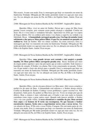 Não recueis. Avante sem medo. Esta é a mensagem que hoje vos transmito em nome da
Santíssima Trindade. Obrigada por Me terdes permitido reunir-vos aqui por mais uma
vez. Eu vos abençôo em nome do Pai, do Filho e do Espírito Santo. Amém. Ficai em
paz.

2.904- Mensagem de Nossa Senhora Rainha da Paz 18/10/2007- Angüera/BA. Quinta.

        Queridos filhos, vivei no amor do Senhor. Deixai que a graça do Meu Jesus
penetre vossos corações, pois somente assim podeis alcançar a santidade. Confiai em
Jesus. Ele é o vosso único e verdadeiro Salvador. Aproximai-vos d’Ele que vos espera
de braços abertos. Ele vos conhece pelo nome e vos chama a segui-Lo na verdade e na
fidelidade. Rezai. A humanidade carregará pesada cruz. Um fogo devastador trará
sofrimento e dor para os Meus pobres filhos. O que Eu vos anunciei no passado vai
realizar-se. Sede do Senhor. Não vos sintais sozinhos. Eu estou convosco. Esta é a
mensagem que hoje vos transmito em nome da Santíssima Trindade. Obrigada por Me
terdes permitido reunir-vos aqui por mais uma vez. Eu vos abençôo em nome do Pai, do
Filho e do Espírito Santo. Amém. Ficai em paz.


2.905- Mensagem de Nossa Senhora Rainha da Paz 20/10/2007- Angüera/BA. Sábado.

       Queridos filhos, uma grande árvore será cortada e daí surgirá a grande
batalha. Os Meus pobres filhos carregarão pesada cruz. Rezai. Somente por meio
da oração podeis suportar o peso das provações que já estão a caminho. Sede mansos e
humildes de coração. O Senhor vos chama. Não vivais estacionados no pecado. Voltai-
vos. O que tendes a fazer não deixeis para o amanhã. Esta é a mensagem que hoje vos
transmito em nome da Santíssima Trindade. Obrigada por Me terdes permitido reunir-
vos aqui por mais uma vez. Eu vos abençôo em nome do Pai, do Filho e do Espírito
Santo. Amém. Ficai em paz.

2.906- Mensagem de Nossa Senhora Rainha da Paz 23/10/2007- Maceió/Al. Terça.


        Queridos filhos, vim do céu para oferecer-vos Meu amor. Abri vossos corações e
enchei-vos do amor de Deus. A humanidade está enferma e o Senhor deseja curá-la.
Confiai na Bondade do Senhor. Conheço vossos problemas e quero socorrer-vos. Não
desanimeis. Sede justos. Eu pedirei ao Meu Jesus por vós. Viveis no tempo pior que do
dilúvio. Hoje a criatura é mais valorizada que o Criador e por esta razão os homens
caminham como cegos a guiar outros cegos. Quando tudo parecer perdido, o Senhor
virá a vós com grande vitória. A terra encontrará o caminho da paz. Deus enviará
Seus anjos e os homens de fé terão sua recompensa. Os que buscam o Senhor
encontrarão repouso. Serão estes a experimentar novos céus e novas terras. Não
vos afasteis de Jesus. N’Ele está a vossa Vitória. Coragem. Ele está muito perto de vós.
Avante sem medo. Esta é a mensagem que hoje vos transmito em nome da Santíssima
Trindade. Obrigada por Me terdes permitido reunir-vos aqui por mais uma vez. Eu vos
abençôo em nome do Pai, do Filho e do Espírito Santo. Amém. Ficai em paz.


2.907- Mensagem de Nossa Senhora Rainha da Paz 24/10/2007- Maceió/Al. Quarta.
 