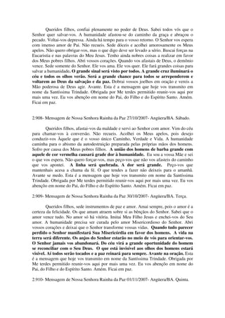 Queridos filhos, confiai plenamente no poder de Deus. Sabei todos vós que o
Senhor quer salvar-vos. A humanidade afastou-se do caminho da graça e abraçou o
pecado. Voltai-vos depressa. Ainda há tempo para o vosso retorno. O Senhor vos espera
com imenso amor de Pai. Não recueis. Sede dóceis e acolhei amorosamente os Meus
apelos. Não quero obrigar-vos, mas o que digo deve ser levado a sério. Buscai forças na
Eucaristia e nas palavras do Meu Jesus. Tenho ainda nobres coisas a realizar em favor
dos Meus pobres filhos. Abri vossos corações. Quando vos afastais de Deus, o demônio
vence. Sede somente do Senhor. Ele vos ama. Ele vos quer. Ele fará grandes coisas para
salvar a humanidade. O grande sinal será visto por todos. A grande cruz iluminará o
céu e todos os olhos verão. Será a grande chance para todos se arrependerem e
voltarem ao Deus da salvação e da paz. Dobrai vossos joelhos em oração e vereis a
Mão poderosa de Deus agir. Avante. Esta é a mensagem que hoje vos transmito em
nome da Santíssima Trindade. Obrigada por Me terdes permitido reunir-vos aqui por
mais uma vez. Eu vos abençôo em nome do Pai, do Filho e do Espírito Santo. Amém.
Ficai em paz.


2.908- Mensagem de Nossa Senhora Rainha da Paz 27/10/2007- Angüera/BA. Sábado.

       Queridos filhos, afastai-vos da maldade e servi ao Senhor com amor. Vim do céu
para chamar-vos à conversão. Não recueis. Acolhei os Meus apelos, pois desejo
conduzir-vos Àquele que é o vosso único Caminho, Verdade e Vida. A humanidade
caminha para o abismo da autodestruição preparada pelas próprias mãos dos homens.
Sofro por causa dos Meus pobres filhos. A união dos homens de barba grande com
aquele de cor vermelha causará grade dor à humanidade. Eu sou a vossa Mãe e sei
o que vos espera. Não quero forçar-vos, mas peço-vos que não vos afasteis do caminho
que vos apontei. A linha será quebrada. A dor será grande. Peço-vos que
mantenhais acesa a chama da fé. O que tendes a fazer não deixeis para o amanhã.
Avante se medo. Esta é a mensagem que hoje vos transmito em nome da Santíssima
Trindade. Obrigada por Me terdes permitido reunir-vos aqui por mais uma vez. Eu vos
abençôo em nome do Pai, do Filho e do Espírito Santo. Amém. Ficai em paz.

2.909- Mensagem de Nossa Senhora Rainha da Paz 30/10/2007- Angüera/BA. Terça.

        Queridos filhos, sede instrumentos de paz e amor. Amai sempre, pois o amor é a
certeza da felicidade. Os que amam atraem sobre si as bênçãos do Senhor. Sabei que o
amor vence tudo. No amor só há vitória. Imitai Meu Filho Jesus e enchei-vos do Seu
amor. A humanidade precisa ser curada pelo amor Misericordioso do Senhor. Abri
vossos corações e deixai que o Senhor transforme vossas vidas. Quando tudo parecer
perdido o Senhor manifestará Sua Misericórdia em favor dos homens. A vida na
terra será diferente. Os anjos do Senhor estarão no meio de vós para orientar-vos.
O Senhor jamais vos abandonará. Do céu virá a grande oportunidade do homem
se reconciliar com o Seu Deus. O que está invisível aos olhos dos homens estará
visível. Aí todos serão tocados e a paz reinará para sempre. Avante na oração. Esta
é a mensagem que hoje vos transmito em nome da Santíssima Trindade. Obrigada por
Me terdes permitido reunir-vos aqui por mais uma vez. Eu vos abençôo em nome do
Pai, do Filho e do Espírito Santo. Amém. Ficai em paz.

2.910- Mensagem de Nossa Senhora Rainha da Paz 01/11/2007- Angüera/BA. Quinta.
 