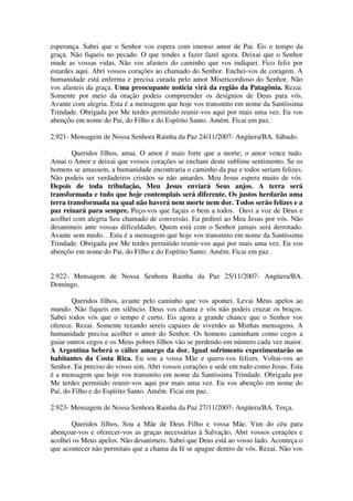 esperança. Sabei que o Senhor vos espera com imenso amor de Pai. Eis o tempo da
graça. Não fiqueis no pecado. O que tendes a fazer fazei agora. Deixai que o Senhor
mude as vossas vidas. Não vos afasteis do caminho que vos indiquei. Fico feliz por
estardes aqui. Abri vossos corações ao chamado do Senhor. Enchei-vos de coragem. A
humanidade está enferma e precisa curada pelo amor Misericordioso do Senhor. Não
vos afasteis da graça. Uma preocupante notícia virá da região da Patagônia. Rezai.
Somente por meio da oração podeis compreender os desígnios de Deus para vós.
Avante com alegria. Esta é a mensagem que hoje vos transmito em nome da Santíssima
Trindade. Obrigada por Me terdes permitido reunir-vos aqui por mais uma vez. Eu vos
abençôo em nome do Pai, do Filho e do Espírito Santo. Amém. Ficai em paz.

2.921- Mensagem de Nossa Senhora Rainha da Paz 24/11/2007- Angüera/BA. Sábado.

       Queridos filhos, amai. O amor é mais forte que a morte; o amor vence tudo.
Amai o Amor e deixai que vossos corações se encham deste sublime sentimento. Se os
homens se amassem, a humanidade encontraria o caminho da paz e todos seriam felizes.
Não podeis ser verdadeiros cristãos se não amardes. Meu Jesus espera muito de vós.
Depois de toda tribulação, Meu Jesus enviará Seus anjos. A terra será
transformada e tudo que hoje contemplais será diferente. Os justos herdarão uma
terra transformada na qual não haverá nem morte nem dor. Todos serão felizes e a
paz reinará para sempre. Peço-vos que façais o bem a todos. Ouvi a voz de Deus e
acolhei com alegria Seu chamado de conversão. Eu pedirei ao Meu Jesus por vós. Não
desanimeis ante vossas dificuldades. Quem está com o Senhor jamais será derrotado.
Avante sem medo. . Esta é a mensagem que hoje vos transmito em nome da Santíssima
Trindade. Obrigada por Me terdes permitido reunir-vos aqui por mais uma vez. Eu vos
abençôo em nome do Pai, do Filho e do Espírito Santo. Amém. Ficai em paz.


2.922- Mensagem de Nossa Senhora Rainha da Paz 25/11/2007- Angüera/BA.
Domingo.

        Queridos filhos, avante pelo caminho que vos apontei. Levai Meus apelos ao
mundo. Não fiqueis em silêncio. Deus vos chama e vós não podeis cruzar os braços.
Sabei todos vós que o tempo é curto. Eis agora a grande chance que o Senhor vos
oferece. Rezai. Somente rezando sereis capazes de viverdes as Minhas mensagens. A
humanidade precisa acolher o amor do Senhor. Os homens caminham como cegos a
guiar outros cegos e os Meus pobres filhos vão se perdendo em número cada vez maior.
A Argentina beberá o cálice amargo da dor. Igual sofrimento experimentarão os
habitantes da Costa Rica. Eu sou a vossa Mãe e quero-vos felizes. Voltai-vos ao
Senhor. Eu preciso do vosso sim. Abri vossos corações e sede em tudo como Jesus. Esta
é a mensagem que hoje vos transmito em nome da Santíssima Trindade. Obrigada por
Me terdes permitido reunir-vos aqui por mais uma vez. Eu vos abençôo em nome do
Pai, do Filho e do Espírito Santo. Amém. Ficai em paz.

2.923- Mensagem de Nossa Senhora Rainha da Paz 27/11/2007- Angüera/BA. Terça.

       Queridos filhos, Sou a Mãe de Deus Filho e vossa Mãe. Vim do céu para
abençoar-vos e oferecer-vos as graças necessárias à Salvação. Abri vossos corações e
acolhei os Meus apelos. Não desanimeis. Sabei que Deus está ao vosso lado. Aconteça o
que acontecer não permitais que a chama da fé se apague dentro de vós. Rezai. Não vos
 