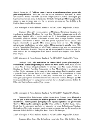 afasteis da oração. O Ocidente tremerá com o acontecimento nefasto provocado
pelo inimigo invisível. Sofro por causa dos vossos sofrimentos. Sede fiéis. A vitória
será dos fiéis. Avante sem medo. Eu estarei sempre convosco. Esta é a mensagem que
hoje vos transmito em nome da Santíssima Trindade. Obrigada por Me terdes permitido
reunir-vos aqui por mais uma vez. Eu vos abençôo em nome do Pai, do Filho e do
Espírito Santo. Amém. Ficai em paz.

2.924- Mensagem de Nossa Senhora Rainha da Paz 01/12/2007- Angüera/BA. Sábado.

        Queridos filhos, abri vossos corações ao Meu Jesus. Deixai que Sua graça vos
transforme e santifique. Meu Jesus é o vosso Bem Absoluto e conhece cada um de vós
pelo nome. Confiai n’Ele e sereis grandes na fé. A humanidade precisa do vosso
testemunho público e corajoso. Sabei todos vós que este é o tempo favorável à vossa
conversão. Não cruzeis os braços. Deus tem pressa. Aproximai-vos da oração. Não
fiqueis estacionados no pecado. Meu Senhor espera muito de vós. Os inimigos
entrarão em Manhattan e os Meus pobres filhos carregarão pesada cruz. Não
recueis. Eu pedirei ao Meu Jesus por vós. Esta é a mensagem que hoje vos transmito em
nome da Santíssima Trindade. Obrigada por Me terdes permitido reunir-vos aqui por
mais uma vez. Eu vos abençôo em nome do Pai, do Filho e do Espírito Santo. Amém.
Ficai em paz.

2.925- Mensagem de Nossa Senhora Rainha da Paz 04/12/2007- Angüera/BA. Terça.

        Queridos filhos, uma descoberta da ciência trará grande preocupação a
humanidade. A cruz será pesada para muitos dos Meus pobres filhos. Rezai. Eu sou
a vossa Mãe e vim do céu para conduzir-vos ao Meu Jesus. Não recueis. Confiai na
Bondade do Senhor. Acreditai firmemente em Sua Misericórdia e o amanhã será
melhor. Dizei a todos que este é o momento do grande retorno. Fugi do pecado e buscai
a graça do Senhor que vos liberta e salva. Sede corajosos. Não permitais que as coisas
do mundo vos afastem de Deus. Avante pelo caminho que vos apontei. Esta é a
mensagem que hoje vos transmito em nome da Santíssima Trindade. Obrigada por Me
terdes permitido reunir-vos aqui por mais uma vez. Eu vos abençôo em nome do Pai, do
Filho e do Espírito Santo. Amém. Ficai em paz.




2.926- Mensagem de Nossa Senhora Rainha da Paz 06/12/2007- Angüera/BA. Quinta.

       Queridos filhos, dobrai vossos joelhos em oração em favor da Igreja. Chagará o
dia em que os fiéis buscarão por homens piedosos e tementes a Deus, mas não
encontrarão. Haverá grande perseguição aos lugares sagrados e os que buscam
viver os Meus apelos carregarão pesada cruz. Confiai no Senhor. Rezai. Rezai.
Rezai. Esta é a mensagem que hoje vos transmito em nome da Santíssima Trindade.
Obrigada por Me terdes permitido reunir-vos aqui por mais uma vez. Eu vos abençôo
em nome do Pai, do Filho e do Espírito Santo. Amém. Ficai em paz.

2.927- Mensagem de Nossa Senhora Rainha da Paz 08/12/2007- Angüera/BA. Sábado.

       Queridos filhos, Sou a Mãe do Senhor e vossa Mãe. Sou a Mãe do Belo e Puro
 
