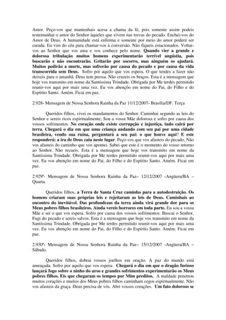 Amor. Peço-vos que mantenhais acesa a chama da fé, pois somente assim podeis
testemunhar o amor do Senhor àqueles que vivem nas trevas do pecado. Enchei-vos do
Amor de Deus. A humanidade está enferma e somente por meio do amor poderá ser
curada. Eu vim do céu para chamar-vos à conversão. Não fiqueis estacionados. Voltai-
vos ao Senhor que vos ama e vos conhece pelo nome. Quando vier a grande e
dolorosa tribulação muitos homens experimentarão terrível angústia, pois
buscarão e não encontrarão. Gritarão por socorro, mas ninguém os ajudará.
Muitos pedirão a morte, mas sofrerão por causa do pecado e por causa da vida
transcorrida sem Deus. Sofro por aquilo que vos espera. O que tendes a fazer não
deixeis para o amanhã. Deus tem pressa. Não cruzeis os braços. Esta é a mensagem que
hoje vos transmito em nome da Santíssima Trindade. Obrigada por Me terdes permitido
reunir-vos aqui por mais uma vez. Eu vos abençôo em nome do Pai, do Filho e do
Espírito Santo. Amém. Ficai em paz.

2.928- Mensagem de Nossa Senhora Rainha da Paz 11/12/2007- Brasília/DF. Terça

       Queridos filhos, vivei os mandamentos do Senhor. Caminhai segundo as leis do
Senhor e sereis ricos espiritualmente. Sou a vossa Mãe dolorosa e sofro por causa dos
vossos sofrimentos. No coração onde existe corrupção e injustiça, tudo cairá por
terra. Chegará o dia em que uma criança andando com seu pai por uma cidade
brasileira, vendo sua ruína, perguntará a seu pai: o que houve aqui? E este
responderá: a ira de Deus caiu neste lugar. Peço-vos que vos afasteis do pecado. Não
vos afasteis do caminho que vos apontei. Sabei que este é o momento do vosso retorno
ao Senhor. Não recueis. Esta é a mensagem que hoje vos transmito em nome da
Santíssima Trindade. Obrigada por Me terdes permitido reunir-vos aqui por mais uma
vez. Eu vos abençôo em nome do Pai, do Filho e do Espírito Santo. Amém. Ficai em
paz.

2.929ª- Mensagem de Nossa Senhora Rainha da Paz– 12/12/2007 -Angüera/BA –
Quarta.

       Queridos filhos, a Terra de Santa Cruz caminha para a autodestruição. Os
homens criaram suas próprias leis e rejeitaram as leis de Deus. Caminhais ao
encontro do inevitável. Das profundezas da terra ainda virá grande dor para os
Meus pobres filhos brasileiros. Ainda vereis horrores em toda parte. Eu sou a vossa
Mãe e sei o que vos espera. Sofro por causa dos vossos sofrimentos. Buscai o Senhor.
Fugi do pecado e sereis salvos. Esta é a mensagem que hoje vos transmito em nome da
Santíssima Trindade. Obrigada por Me terdes permitido reunir-vos aqui por mais uma
vez. Eu vos abençôo em nome do Pai, do Filho e do Espírito Santo. Amém. Ficai em
paz.

2.930ª- Mensagem de Nossa Senhora Rainha da Paz– 15/12/2007 -Angüera/BA –
Sábado.

       Queridos filhos, dobrai vossos joelhos em oração. A paz do mundo está
ameaçada. Sofro por aquilo que vos espera. Chegará o dia em que o dragão furioso
lançará fogo sobre o ninho do urso e grandes sofrimentos experimentarão os Meus
pobres filhos. Eis que chegaram os tempos por Mim preditos. A maldade penetrou
muitos corações e muitos dos Meus pobres filhos caminham cegos espiritualmente. Não
vos afasteis da graça. Deus precisa de vós. Abri vossos corações. Um fato doloroso se
 