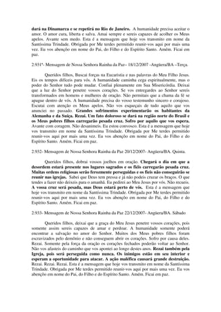 dará na Dinamarca e se repetirá no Rio de Janeiro. A humanidade precisa aceitar o
amor. O amor cura, liberta e salva. Amai sempre e sereis capazes de acolher os Meus
apelos. Avante sem medo. Esta é a mensagem que hoje vos transmito em nome da
Santíssima Trindade. Obrigada por Me terdes permitido reunir-vos aqui por mais uma
vez. Eu vos abençôo em nome do Pai, do Filho e do Espírito Santo. Amém. Ficai em
paz.

2.931ª- Mensagem de Nossa Senhora Rainha da Paz– 18/12/2007 -Angüera/BA –Terça.

        Queridos filhos, Buscai forças na Eucaristia e nas palavras do Meu Filho Jesus.
Eis os tempos difíceis para vós. A humanidade caminha cega espiritualmente, mas o
poder do Senhor tudo pode mudar. Confiai plenamente em Sua Misericórdia. Deixai
que a luz do Senhor penetre vossos corações. Se vos entregardes ao Senhor sereis
transformados em homens e mulheres de oração. Não permitais que a chama da fé se
apague dentro de vós. A humanidade precisa do vosso testemunho sincero e corajoso.
Escutai com atenção os Meus apelos. Não vos esqueçais de tudo aquilo que vos
anunciei no passado. Grandes sofrimentos experimentarão os habitantes da
Alemanha e da Suíça. Rezai. Um fato doloroso se dará na região norte do Brasil e
os Meus pobres filhos carregarão pesada cruz. Sofro por aquilo que vos espera.
Avante com coragem. Não desanimeis. Eu estou convosco. Esta é a mensagem que hoje
vos transmito em nome da Santíssima Trindade. Obrigada por Me terdes permitido
reunir-vos aqui por mais uma vez. Eu vos abençôo em nome do Pai, do Filho e do
Espírito Santo. Amém. Ficai em paz.

2.932- Mensagem de Nossa Senhora Rainha da Paz 20/12/2007- Angüera/BA. Quinta.

        Queridos filhos, dobrai vossos joelhos em oração. Chegará o dia em que a
desordem estará presente nos lugares sagrados e os fiéis carregarão pesada cruz.
Muitas ordens religiosas serão ferozmente perseguidas e os fieis não conseguirão se
reunir nas igrejas. Sabei que Deus tem pressa e já não podeis cruzar os braços. O que
tendes a fazer não deixeis para o amanhã. Eu pedirei ao Meu Jesus por vós. Não recueis.
A vossa cruz será pesada, mas Deus estará perto de vós. Esta é a mensagem que
hoje vos transmito em nome da Santíssima Trindade. Obrigada por Me terdes permitido
reunir-vos aqui por mais uma vez. Eu vos abençôo em nome do Pai, do Filho e do
Espírito Santo. Amém. Ficai em paz.

2.933- Mensagem de Nossa Senhora Rainha da Paz 22/12/2007- Angüera/BA. Sábado

       Queridos filhos, deixai que a graça do Meu Jesus penetre vossos corações, pois
somente assim sereis capazes de amar e perdoar. A humanidade somente poderá
encontrar a salvação no amor do Senhor. Muitos dos Meus pobres filhos foram
escravizados pelo demônio e não conseguem abrir os corações. Sofro por causa deles.
Rezai. Somente pela força da oração os corações fechados poderão voltar ao Senhor.
Não vos afasteis do caminho que vos apontei ao longo destes anos. Rezai também pela
Igreja, pois será perseguida como nunca. Os inimigos estão em seu interior e
esperam a oportunidade para atacar. A ação maléfica causará grande destruição.
Rezai. Rezai. Rezai. Esta é a mensagem que hoje vos transmito em nome da Santíssima
Trindade. Obrigada por Me terdes permitido reunir-vos aqui por mais uma vez. Eu vos
abençôo em nome do Pai, do Filho e do Espírito Santo. Amém. Ficai em paz.
 
