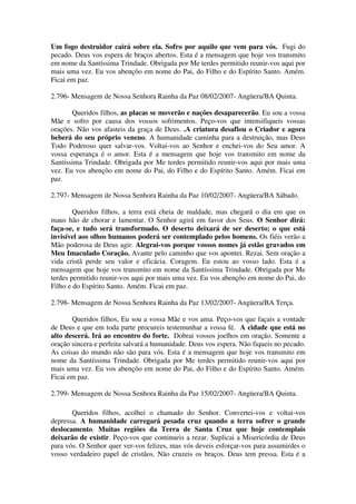 Um fogo destruidor cairá sobre ela. Sofro por aquilo que vem para vós. Fugi do
pecado. Deus vos espera de braços abertos. Esta é a mensagem que hoje vos transmito
em nome da Santíssima Trindade. Obrigada por Me terdes permitido reunir-vos aqui por
mais uma vez. Eu vos abençôo em nome do Pai, do Filho e do Espírito Santo. Amém.
Ficai em paz.

2.796- Mensagem de Nossa Senhora Rainha da Paz 08/02/2007- Angüera/BA Quinta.

       Queridos filhos, as placas se moverão e nações desaparecerão. Eu sou a vossa
Mãe e sofro por causa dos vossos sofrimentos. Peço-vos que intensifiqueis vossas
orações. Não vos afasteis da graça de Deus. .A criatura desafiou o Criador e agora
beberá do seu próprio veneno. A humanidade caminha para a destruição, mas Deus
Todo Poderoso quer salvar-vos. Voltai-vos ao Senhor e enchei-vos do Seu amor. A
vossa esperança é o amor. Esta é a mensagem que hoje vos transmito em nome da
Santíssima Trindade. Obrigada por Me terdes permitido reunir-vos aqui por mais uma
vez. Eu vos abençôo em nome do Pai, do Filho e do Espírito Santo. Amém. Ficai em
paz.

2.797- Mensagem de Nossa Senhora Rainha da Paz 10/02/2007- Angüera/BA Sábado.

        Queridos filhos, a terra está cheia de maldade, mas chegará o dia em que os
maus hão de chorar e lamentar. O Senhor agirá em favor dos Seus. O Senhor dirá:
faça-se, e tudo será transformado. O deserto deixará de ser deserto; o que está
invisível aos olhos humanos poderá ser contemplado pelos homens. Os fiéis verão a
Mão poderosa de Deus agir. Alegrai-vos porque vossos nomes já estão gravados em
Meu Imaculado Coração. Avante pelo caminho que vos apontei. Rezai. Sem oração a
vida cristã perde seu valor e eficácia. Coragem. Eu estou ao vosso lado. Esta é a
mensagem que hoje vos transmito em nome da Santíssima Trindade. Obrigada por Me
terdes permitido reunir-vos aqui por mais uma vez. Eu vos abençôo em nome do Pai, do
Filho e do Espírito Santo. Amém. Ficai em paz.

2.798- Mensagem de Nossa Senhora Rainha da Paz 13/02/2007- Angüera/BA Terça.

       Queridos filhos, Eu sou a vossa Mãe e vos ama. Peço-vos que façais a vontade
de Deus e que em toda parte procureis testemunhar a vossa fé. A cidade que está no
alto descerá. Irá ao encontro do forte. Dobrai vossos joelhos em oração. Somente a
oração sincera e perfeita salvará a humanidade. Deus vos espera. Não fiqueis no pecado.
As coisas do mundo não são para vós. Esta é a mensagem que hoje vos transmito em
nome da Santíssima Trindade. Obrigada por Me terdes permitido reunir-vos aqui por
mais uma vez. Eu vos abençôo em nome do Pai, do Filho e do Espírito Santo. Amém.
Ficai em paz.

2.799- Mensagem de Nossa Senhora Rainha da Paz 15/02/2007- Angüera/BA Quinta.

       Queridos filhos, acolhei o chamado do Senhor. Convertei-vos e voltai-vos
depressa. A humanidade carregará pesada cruz quando a terra sofrer o grande
deslocamento. Muitas regiões da Terra de Santa Cruz que hoje contemplais
deixarão de existir. Peço-vos que continueis a rezar. Suplicai a Misericórdia de Deus
para vós. O Senhor quer ver-vos felizes, mas vós deveis esforçar-vos para assumirdes o
vosso verdadeiro papel de cristãos. Não cruzeis os braços. Deus tem pressa. Esta é a
 
