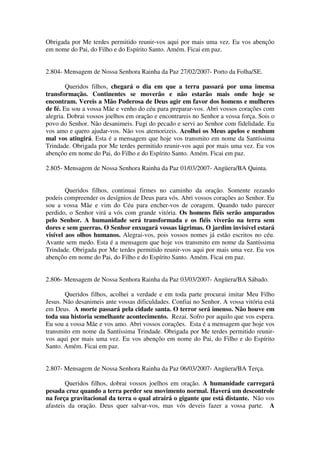 Obrigada por Me terdes permitido reunir-vos aqui por mais uma vez. Eu vos abençôo
em nome do Pai, do Filho e do Espírito Santo. Amém. Ficai em paz.


2.804- Mensagem de Nossa Senhora Rainha da Paz 27/02/2007- Porto da Folha/SE.

        Queridos filhos, chegará o dia em que a terra passará por uma imensa
transformação. Continentes se moverão e não estarão mais onde hoje se
encontram. Vereis a Mão Poderosa de Deus agir em favor dos homens e mulheres
de fé. Eu sou a vossa Mãe e venho do céu para preparar-vos. Abri vossos corações com
alegria. Dobrai vossos joelhos em oração e encontrareis no Senhor a vossa força. Sois o
povo do Senhor. Não desanimeis. Fugi do pecado e servi ao Senhor com fidelidade. Eu
vos amo e quero ajudar-vos. Não vos atemorizeis. Acolhei os Meus apelos e nenhum
mal vos atingirá. Esta é a mensagem que hoje vos transmito em nome da Santíssima
Trindade. Obrigada por Me terdes permitido reunir-vos aqui por mais uma vez. Eu vos
abençôo em nome do Pai, do Filho e do Espírito Santo. Amém. Ficai em paz.

2.805- Mensagem de Nossa Senhora Rainha da Paz 01/03/2007- Angüera/BA Quinta.


        Queridos filhos, continuai firmes no caminho da oração. Somente rezando
podeis compreender os desígnios de Deus para vós. Abri vossos corações ao Senhor. Eu
sou a vossa Mãe e vim do Céu para encher-vos de coragem. Quando tudo parecer
perdido, o Senhor virá a vós com grande vitória. Os homens fiéis serão amparados
pelo Senhor. A humanidade será transformada e os fiéis viverão na terra sem
dores e sem guerras. O Senhor enxugará vossas lágrimas. O jardim invisível estará
visível aos olhos humanos. Alegrai-vos, pois vossos nomes já estão escritos no céu.
Avante sem medo. Esta é a mensagem que hoje vos transmito em nome da Santíssima
Trindade. Obrigada por Me terdes permitido reunir-vos aqui por mais uma vez. Eu vos
abençôo em nome do Pai, do Filho e do Espírito Santo. Amém. Ficai em paz.


2.806- Mensagem de Nossa Senhora Rainha da Paz 03/03/2007- Angüera/BA Sábado.

       Queridos filhos, acolhei a verdade e em toda parte procurai imitar Meu Filho
Jesus. Não desanimeis ante vossas dificuldades. Confiai no Senhor. A vossa vitória está
em Deus. A morte passará pela cidade santa. O terror será imenso. Não houve em
toda sua historia semelhante acontecimento. Rezai. Sofro por aquilo que vos espera.
Eu sou a vossa Mãe e vos amo. Abri vossos corações. Esta é a mensagem que hoje vos
transmito em nome da Santíssima Trindade. Obrigada por Me terdes permitido reunir-
vos aqui por mais uma vez. Eu vos abençôo em nome do Pai, do Filho e do Espírito
Santo. Amém. Ficai em paz.


2.807- Mensagem de Nossa Senhora Rainha da Paz 06/03/2007- Angüera/BA Terça.

        Queridos filhos, dobrai vossos joelhos em oração. A humanidade carregará
pesada cruz quando a terra perder seu movimento normal. Haverá um descontrole
na força gravitacional da terra o qual atrairá o gigante que está distante. Não vos
afasteis da oração. Deus quer salvar-vos, mas vós deveis fazer a vossa parte. A
 