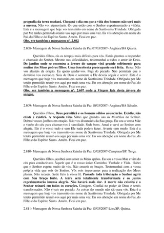 geografia da terra mudará. Chegará o dia em que a vida dos homens não será mais
a mesma. Não vos atemorizeis. Os que estão com o Senhor experimentarão a vitória.
Esta é a mensagem que hoje vos transmito em nome da Santíssima Trindade. Obrigada
por Me terdes permitido reunir-vos aqui por mais uma vez. Eu vos abençôo em nome do
Pai, do Filho e do Espírito Santo. Amém. Ficai em paz.
Obs. ver também a mensagem nº. 2.802

2.808- Mensagem de Nossa Senhora Rainha da Paz 07/03/2007- Angüera/BA Quarta.

        Queridos filhos, eis os tempos mais difíceis para vós. Estais prontos a responder
o chamado do Senhor. Mesmo nas dificuldades, testemunhai a todos o amor de Deus.
Do jardim onde se encontra a árvore do sangue virá grande sofrimento para
muitos dos Meus pobres filhos. Uma descoberta preocupante será feita. Rezai. Não
vos afasteis da oração. Eu quero ajudar-vos. Fugi do pecado. Não permitais que o
demônio vos escravize. Sois de Deus e somente a Ele deveis seguir e servir. Esta é a
mensagem que hoje vos transmito em nome da Santíssima Trindade. Obrigada por Me
terdes permitido reunir-vos aqui por mais uma vez. Eu vos abençôo em nome do Pai, do
Filho e do Espírito Santo. Amém. Ficai em paz.
Obs. ver também a mensagem nº. 2.607 onde a Virgem fala desta árvore do
sangue.


2.809- Mensagem de Nossa Senhora Rainha da Paz 10/03/2007- Angüera/BA Sábado.

        Queridos filhos, Deus permitirá e os homens sábios anunciarão. Existiu, não
existe e existirá. A resposta virá. Sabei que grandes são os Mistérios do Senhor.
Dobrai vossos joelhos em oração. Não vos distancieis da Sua graça. Eu sou a vossa Mãe
e venho do céu para chamar-vos à santidade. Sede bons. Amai e servi ao Senhor com
alegria. Ele é o vosso tudo e sem Ele nada podeis fazer. Avante sem medo. Esta é a
mensagem que hoje vos transmito em nome da Santíssima Trindade. Obrigada por Me
terdes permitido reunir-vos aqui por mais uma vez. Eu vos abençôo em nome do Pai, do
Filho e do Espírito Santo. Amém. Ficai em paz.


2.810- Mensagem de Nossa Senhora Rainha da Paz 13/03/2007-Campinas/SP. Terça.

        Queridos filhos, acolhei com amor os Meus apelos. Eu sou a vossa Mãe e vim do
céu para conduzir-vos Àquele que é o vosso único Caminho, Verdade e Vida. Sabei
que o Senhor espera muito de vós. Não cruzeis os braços. Testemunhai com a vossa
própria vida que sois do Senhor. Vós sois importantes para a realização dos Meus
planos. Não recueis. Sede fiéis à vossa fé. Passada toda tribulação o Senhor agirá
com Seu braço forte. A terra será totalmente transformada e os justos
experimentarão imensa alegria. Não haverá mais dor. A morte não existirá e o
Senhor reinará em todos os corações. Coragem. Confiai no poder de Deus e sereis
transformados. Não vivais em pecado. As coisas do mundo não são para vós. Esta é a
mensagem que hoje vos transmito em nome da Santíssima Trindade. Obrigada por Me
terdes permitido reunir-vos aqui por mais uma vez. Eu vos abençôo em nome do Pai, do
Filho e do Espírito Santo. Amém. Ficai em paz.

2.811- Mensagem de Nossa Senhora Rainha da Paz 15/03/2007-Lins/SP. Quinta.
 